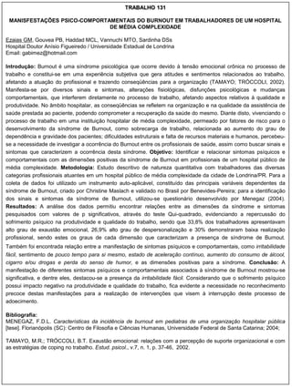 TRABALHO 131

 MANISFESTAÇÕES PSICO-COMPORTAMENTAIS DO BURNOUT EM TRABALHADORES DE UM HOSPITAL
                              DE MÉDIA COMPLEXIDADE

Ezaias GM, Gouvea PB, Haddad MCL, Vannuchi MTO, Sardinha DSs
Hospital Doutor Anísio Figueiredo / Universidade Estadual de Londrina
Email: gabimez@hotmail.com

Introdução: Burnout é uma síndrome psicológica que ocorre devido à tensão emocional crônica no processo de
trabalho e constitui-se em uma experiência subjetiva que gera atitudes e sentimentos relacionados ao trabalho,
afetando a atuação do profissional e trazendo conseqüências para a organização (TAMAYO; TRÓCCOLI, 2002).
Manifesta-se por diversos sinais e sintomas, alterações fisiológicas, disfunções psicológicas e mudanças
comportamentais, que interferem diretamente no processo de trabalho, afetando aspectos relativos à qualidade e
produtividade. No âmbito hospitalar, as conseqüências se refletem na organização e na qualidade da assistência de
saúde prestada ao paciente, podendo comprometer a recuperação da saúde do mesmo. Diante disto, vivenciando o
processo de trabalho em uma instituição hospitalar de média complexidade, permeado por fatores de risco para o
desenvolvimento da síndrome de Burnout, como sobrecarga de trabalho, relacionada ao aumento do grau de
dependência e gravidade dos pacientes; dificuldades estruturais e falta de recursos materiais e humanos, percebeu-
se a necessidade de investigar a ocorrência do Burnout entre os profissionais de saúde, assim como buscar sinais e
sintomas que caracterizem a ocorrência desta síndrome. Objetivo: Identificar e relacionar sintomas psíquicos e
comportamentais com as dimensões positivas da síndrome de Burnout em profissionais de um hospital público de
média complexidade. Metodologia: Estudo descritivo de natureza quantitativa com trabalhadores das diversas
categorias profissionais atuantes em um hospital público de média complexidade da cidade de Londrina/PR. Para a
coleta de dados foi utilizado um instrumento auto-aplicável, constituído das principais variáveis dependentes da
síndrome de Burnout, criado por Christine Maslach e validado no Brasil por Benevides-Pereira; para a identificação
dos sinais e sintomas da síndrome de Burnout, utilizou-se questionário desenvolvido por Menegaz (2004).
Resultados: A análise dos dados permitiu encontrar relações entre as dimensões da síndrome e sintomas
pesquisados com valores de p significativos, através do teste Qui-quadrado, evidenciando a repercussão do
sofrimento psíquico na produtividade e qualidade do trabalho, sendo que 33,8% dos trabalhadores apresentavam
alto grau de exaustão emocional, 26,9% alto grau de despersonalização e 30% demonstraram baixa realização
profissional, sendo estes os graus de cada dimensão que caracterizam a presença de síndrome de Burnout.
Também foi encontrada relação entre a manifestação de sintomas psíquicos e comportamentais, como irritabilidade
fácil, sentimento de pouco tempo para si mesmo, estado de aceleração contínuo, aumento do consumo de álcool,
cigarro e/ou drogas e perda do senso de humor, e as dimensões positivas para a síndrome. Conclusão: A
manifestação de diferentes sintomas psíquicos e comportamentais associados à síndrome de Burnout mostrou-se
significativa, e dentre eles, destacou-se a presença da irritabilidade fácil. Considerando que o sofrimento psíquico
possui impacto negativo na produtividade e qualidade do trabalho, fica evidente a necessidade no reconhecimento
precoce destas manifestações para a realização de intervenções que visem à interrupção deste processo de
adoecimento.

Bibliografia:
MENEGAZ, F.D.L. Características da incidência de burnout em pediatras de uma organização hospitalar pública
[tese]. Florianópolis (SC): Centro de Filosofia e Ciências Humanas, Universidade Federal de Santa Catarina; 2004;

TAMAYO, M.R.; TRÓCCOLI, B.T. Exaustão emocional: relações com a percepção de suporte organizacional e com
as estratégias de coping no trabalho. Estud. psicol., v.7, n. 1, p. 37-46, 2002.
 