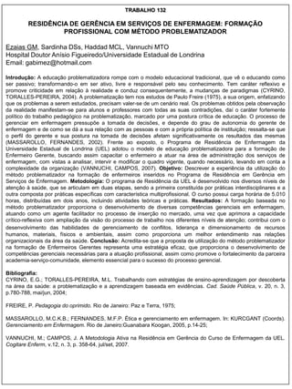 TRABALHO 132

         RESIDÊNCIA DE GERÊNCIA EM SERVIÇOS DE ENFERMAGEM: FORMAÇÃO
                  PROFISSIONAL COM MÉTODO PROBLEMATIZADOR

Ezaias GM, Sardinha DSs, Haddad MCL, Vannuchi MTO
Hospital Doutor Anísio Figueiredo/Universidade Estadual de Londrina
Email: gabimez@hotmail.com

Introdução: A educação problematizadora rompe com o modelo educacional tradicional, que vê o educando como
ser passivo; transformando-o em ser ativo, livre e responsável pelo seu conhecimento. Tem caráter reflexivo e
promove criticidade em relação à realidade e conduz consequentemente, a mudanças de paradigmas (CYRINO,
TORALLES-PEREIRA, 2004). A problematização tem nos estudos de Paulo Freire (1975), a sua origem, enfatizando
que os problemas a serem estudados, precisam valer-se de um cenário real. Os problemas obtidos pela observação
da realidade manifestam-se para alunos e professores com todas as suas contradições, daí o caráter fortemente
político do trabalho pedagógico na problematização, marcado por uma postura crítica de educação. O processo de
gerenciar em enfermagem pressupõe a tomada de decisões, e depende do grau de autonomia do gerente de
enfermagem e de como se dá a sua relação com as pessoas e com a própria política de instituição; ressalta-se que
o perfil do gerente e sua postura na tomada de decisões afetam significativamente os resultados das mesmas
(MASSAROLLO, FERNANDES, 2002). Frente ao exposto, o Programa de Residência de Enfermagem da
Universidade Estadual de Londrina (UEL) adotou o modelo de educação problematizadora para a formação de
Enfermeiro Gerente, buscando assim capacitar o enfermeiro a atuar na área de administração dos serviços de
enfermagem, com vistas a analisar, intervir e modificar o quadro vigente, quando necessário, levando em conta a
complexidade da organização (VANNUCHI, CAMPOS, 2007). Objetivo: Descrever a experiência da utilização do
método problematizador na formação de enfermeiros inseridos no Programa de Residência em Gerência em
Serviços de Enfermagem. Metodologia: O programa de Residência da UEL é desenvolvido nos diversos níveis de
atenção à saúde, que se articulam em duas etapas, sendo a primeira constituída por práticas interdisciplinares e a
outra composta por práticas específicas com característica multiprofissional. O curso possui carga horária de 5.010
horas, distribuídas em dois anos, incluindo atividades teóricas e práticas. Resultados: A formação baseada no
método problematizador proporciona o desenvolvimento de diversas competências gerenciais em enfermagem,
atuando como um agente facilitador no processo de inserção no mercado, uma vez que aprimora a capacidade
crítico-reflexiva com ampliação da visão do processo de trabalho nos diferentes níveis de atenção; contribui com o
desenvolvimento das habilidades de gerenciamento de conflitos, liderança e dimensionamento de recursos
humanos, materiais, físicos e ambientais, assim como proporciona um melhor entendimento nas relações
organizacionais da área da saúde. Conclusão: Acredita-se que a proposta de utilização do método problematizador
na formação de Enfermeiros Gerentes representa uma estratégia eficaz, que proporciona o desenvolvimento de
competências gerenciais necessárias para a atuação profissional, assim como promove o fortalecimento da parceira
academia-serviço-comunidade, elemento essencial para o sucesso do processo gerencial.

Bibliografia:
CYRINO, E.G.; TORALLES-PEREIRA, M.L. Trabalhando com estratégias de ensino-aprendizagem por descoberta
na área da saúde: a problematização e a aprendizagem baseada em evidências. Cad. Saúde Pública, v. 20, n. 3,
p.780-788, mai/jun, 2004;

FREIRE, P. Pedagogia do oprimido. Rio de Janeiro: Paz e Terra, 1975;

MASSAROLLO, M.C.K.B.; FERNANDES, M.F.P. Ética e gerenciamento em enfermagem. In: KURCGANT (Coords).
Gerenciamento em Enfermagem. Rio de Janeiro:Guanabara Koogan, 2005, p.14-25;

VANNUCHI, M.; CAMPOS, J. A Metodologia Ativa na Residência em Gerência do Curso de Enfermagem da UEL.
Cogitare Enferm, v.12, n. 3, p. 358-64, jul/set, 2007.
 