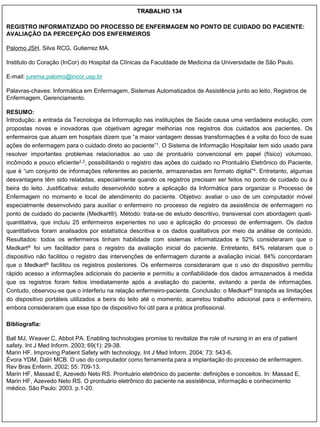 TRABALHO 134

REGISTRO INFORMATIZADO DO PROCESSO DE ENFERMAGEM NO PONTO DE CUIDADO DO PACIENTE:
AVALIAÇÃO DA PERCEPÇÃO DOS ENFERMEIROS

Palomo JSH, Silva RCG, Gutierrez MA.

Instituto do Coração (InCor) do Hospital da Clínicas da Faculdade de Medicina da Universidade de São Paulo.

E-mail: jurema.palomo@incor.usp.br

Palavras-chaves: Informática em Enfermagem, Sistemas Automatizados de Assistência junto ao leito, Registros de
Enfermagem, Gerenciamento.

RESUMO:
Introdução: a entrada da Tecnologia da Informação nas instituições de Saúde causa uma verdadeira evolução, com
propostas novas e inovadoras que objetivam agregar melhorias nos registros dos cuidados aos pacientes. Os
enfermeiros que atuam em hospitais dizem que “a maior vantagem dessas transformações é a volta do foco de suas
ações de enfermagem para o cuidado direto ao paciente”1. O Sistema de Informação Hospitalar tem sido usado para
resolver importantes problemas relacionados ao uso de prontuário convencional em papel (físico) volumoso,
incômodo e pouco eficiente2,3, possibilitando o registro das ações do cuidado no Prontuário Eletrônico do Paciente,
que é “um conjunto de informações referentes ao paciente, armazenadas em formato digital”4. Entretanto, algumas
desvantagens têm sido relatadas, especialmente quando os registros precisam ser feitos no ponto de cuidado ou à
beira do leito. Justificativa: estudo desenvolvido sobre a aplicação da Informática para organizar o Processo de
Enfermagem no momento e local de atendimento do paciente. Objetivo: avaliar o uso de um computador móvel
especialmente desenvolvido para auxiliar o enfermeiro no processo de registro da assistência de enfermagem no
ponto de cuidado do paciente (Medkart®). Método: trata-se de estudo descritivo, transversal com abordagem quali-
quantitativa, que incluiu 25 enfermeiros experientes no uso e aplicação do processo de enfermagem. Os dados
quantitativos foram analisados por estatística descritiva e os dados qualitativos por meio da análise de conteúdo.
Resultados: todos os enfermeiros tinham habilidade com sistemas informatizados e 52% consideraram que o
Medkart® foi um facilitador para o registro da avaliação inicial do paciente. Entretanto, 64% relataram que o
dispositivo não facilitou o registro das intervenções de enfermagem durante a avaliação inicial. 84% concordaram
que o Medkart® facilitou os registros posteriores. Os enfermeiros consideraram que o uso do dispositivo permitiu
rápido acesso a informações adicionais do paciente e permitiu a confiabilidade dos dados armazenados à medida
que os registros foram feitos imediatamente após a avaliação do paciente, evitando a perda de informações.
Contudo, observou-se que o interferiu na relação enfermeiro-paciente. Conclusão: o Medkart® transpôs as limitações
do dispositivo portáteis utilizados a beira do leito até o momento, acarretou trabalho adicional para o enfermeiro,
embora consideraram que esse tipo de dispositivo foi útil para a prática profissional.

Bibliografia:

Ball MJ, Weaver C, Abbot PA. Enabling technologies promise to revitalize the role of nursing in an era of patient
safety. Int J Med Inform. 2003; 69(1): 29-38.
Marin HF. Improving Patient Safety with technology. Int J Med Inform. 2004; 73: 543-6.
Évora YDM, Dalri MCB. O uso do computador como ferramenta para a implantação do processo de enfermagem.
Rev Bras Enferm. 2002; 55: 709-13.
Marin HF, Massad E, Azevedo Neto RS. Prontuário eletrônico do paciente: definições e conceitos. In: Massad E,
Marin HF, Azevedo Neto RS. O prontuário eletrônico do paciente na assistência, informação e conhecimento
médico. São Paulo: 2003. p.1-20.
 