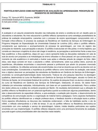 TRABALHO 13


  PORTFÓLIO REFLEXIVO COMO INSTRUMENTO DE AVALIAÇÃO DA APRENDIZAGEM: PERCEPÇÃO DE
                              RESIDENTES DE ENFERMAGEM

França, TE, Vannuchi MTO, Guariente, MHDM
Universidade Estadual de Londrina
E-mail para contato: mhguariente@sercomtel.com.br


RESUMO

A avaliação é um assunto amplamente discutido nas instituições de ensino e constitui-se em um desafio para os
educadores e estudantes. No meio educacional o portfólio reflexivo apresenta-se como estratégia possibilitadora de
práticas de avaliação emancipatória, coerentes com o processo de ensino aprendizagem comprometido com a
formação crítico-reflexiva. O processo de avaliação da Residência em Gerência de Serviços de Enfermagem do
Programa Integrado de Especialização da Universidade Estadual de Londrina (UEL) utiliza o portfólio reflexivo,
considerando que oportuniza o acompanhamento do processo de aprendizagem, por meio do registro das
produções do residente, suas percepções e estudos. O portfólio é estruturado em três partes: A minha trajetória, que
consiste em descrever a trajetória do aluno até chegar à residência, as percepções e sentimentos frente a essa nova
fase acadêmica; a Área acadêmica, etapa em que o aluno apresenta todas as discussões realizadas em sala de
aula de acordo com propostos e as metodologias de ensino utilizadas e a Área pessoal, em que contextualiza o seu
momento de vida acadêmica e é estimulado a ilustrar suas ações e reflexões através de colagem de fotos. Além
disso, esta etapa consiste em levar o estudante a refletir, semanalmente, sobre sua prática diária, acúmulo de
experiências, dificuldades encontradas e crescimento pessoal e profissional que advém do processo vivenciado
durante a residência. As reflexões semanais são encaminhadas via e-mail ao docente que as lê a as devolve com as
suas considerações. Considerando a importância do portfólio reflexivo como instrumento de avaliação, este estudo
teve o objetivo descrever as percepções dos estudantes da Residência em Gerência de Serviços de Enfermagem,
envolvidos na construção/implementação deste instrumento. Trata-se de uma pesquisa descritiva na abordagem
qualitativa, desenvolvida no curso de Residência em Gerência de Serviços de Enfermagem, alocado no Centro de
Ciências da Saúde, da Universidade Estadual de Londrina. Os sujeitos da pesquisa foram ex-alunos e atuais alunos
do curso de Residência em Gerência dos Serviços de Enfermagem, totalizando, 23 alunos. Os dados foram
coletados por entrevistas realizadas, individualmente, com base em um questionário pré-elaborado. Para a análise
dos dados utilizou-se a análise do conteúdo proposta por Bardin. Os resultados demonstraram que a utilização do
portfólio reflexivo na Residência tem um potencial significativo quando se evidenciam algumas possibilidades, dentre
elas o desenvolvimento da capacidade reflexiva, a auto-avaliação, a avaliação pelo docente, o desenvolvimento da
competência de comunicação escrita e a organização de material teórico pedagógico. Como aspectos facilitadores
do portfólio reflexivo identificaram-se: a relação professor-aluno; o feedback docente e articulação teoria e prática.
Como aspectos dificultadores os discursos dos residentes evidenciaram: a falta da habilidade escrita; o ato de
refletir, a reflexão extemporânea e a falta de tempo. O uso do portfólio reflexivo na Residência demonstrou-se
concordante com uma avaliação a serviço da aprendizagem, todavia, instala desafios particulares aos sujeitos
envolvidos em sua implementação. O portfólio reflexivo desponta como uma promissora ferramenta de avaliação,
que pode sugerir outras possibilidades além das descritas neste trabalho.
 