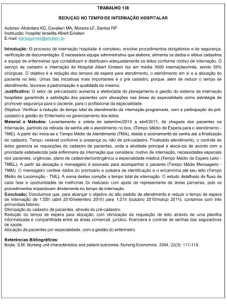 TRABALHO 138

                            REDUÇÃO NO TEMPO DE INTERNAÇÃO HOSPITALAR

Autores: Alcântara KG, Cavalieri MA, Moreira LF, Santos RP
Instituicão: Hospital Israelita Albert Einstein
E-mail: keniagomes@einstein.br

Introdução: O processo de internação hospitalar é complexo, envolve procedimentos obrigatórios e de segurança,
verificação de documentação. É necessária equipe administrativa que elabora, alimenta os dados e efetua cadastros
e equipe de enfermeiras que contabilizam e distribuem adequadamente os leitos conforme motivo de internação. O
serviço de cadastro e internação do Hospital Albert Einstein faz em média 3500 internações/mês, sendo 55%
cirúrgicas. O objetivo é a redução dos tempos de espera para atendimento, o atendimento em si e a alocação do
paciente no leito. Umas das iniciativas mais importantes é o pré cadastro, porque, além de reduzir o tempo de
atendimento, favorece a padronização e qualidade do mesmo.
Justificativa: O setor de pré-cadastro aumenta a efetividade do planejamento e gestão do sistema de internação
hospitalar garantindo a satisfação dos pacientes com alocações nas áreas da especialidade como estratégia de
promover segurança para o paciente, para o profissional da especialidade.
Objetivo: Verificar a redução do tempo total de atendimento da internação programada, com a participação do pré-
cadastro e gestão do Enfermeiro no gerenciamento dos leitos.
Material e Métodos: Levantamento e coleta de setembro/2010 a abril/2011, da chegada dos pacientes na
Internação, partindo da retirada da senha até o atendimento no box, (Tempo Médio de Espera para o atendimento -
TME). A partir daí inicia-se o Tempo Médio de Atendimento (TMA), desde o acionamento da senha até a finalização
do cadastro. Tempo variável conforme a presença ou não de pré-cadastro. Finalizado atendimento, o controle de
leitos gerencia as requisições do cadastro de pacientes, onde a atividade principal é alocá-los de acordo com a
prioridade estabelecida pela enfermeira da internação que considera: motivo de internação, necessidades especiais
dos pacientes, urgências, plano de catástrofe/contingência e especialidade médica (Tempo Médio de Espera Leito -
TMEL). A partir da alocação o mensageiro é acionado para acompanhar o paciente (Tempo Médio Mensageiro -
TMM). O mensageiro confere dados do prontuário e pulseira de identificação e o encaminha até seu leito (Tempo
Médio de Locomoção - TML). A soma destes compõe o tempo total de internação. O estudo detalhado do fluxo de
cada fase e oportunidades de melhorias foi realizado com ajuda de representante de áreas parceiras, pois os
procedimentos impactavam diretamente no tempo de internação.
Conclusão: Concluímos que, para alcançar o objetivo do alto padrão de atendimento e reduzir o tempo de espera
de internação de 1:55h (abril 2010/setembro 2010) para 1:21h (outubro 2010/março 2011), contamos com três
primordiais fatores:
Otimização do cadastro de pacientes, através do pré-cadastro;
Redução do tempo de espera para alocação, com otimização da requisição de leito através de uma planilha
informatizada e compartilhada entre as áreas comercial, jurídico, financeira e controle de senhas das seguradoras
de saúde;
Alocação de pacientes por especialidade, com a gestão do enfermeiro.

Referências Bibliográficas:
Boyle, S.M. Nursing unit characteristics and patient outcomes. Nursing Economics. 2004; 22(3): 111-119.
 