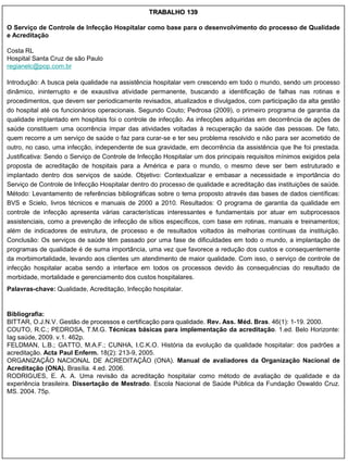 TRABALHO 139

O Serviço de Controle de Infecção Hospitalar como base para o desenvolvimento do processo de Qualidade
e Acreditação

Costa RL
Hospital Santa Cruz de são Paulo
regianelc@pop.com.br

Introdução: A busca pela qualidade na assistência hospitalar vem crescendo em todo o mundo, sendo um processo
dinâmico, ininterrupto e de exaustiva atividade permanente, buscando a identificação de falhas nas rotinas e
procedimentos, que devem ser periodicamente revisados, atualizados e divulgados, com participação da alta gestão
do hospital até os funcionários operacionais. Segundo Couto; Pedrosa (2009), o primeiro programa de garantia da
qualidade implantado em hospitais foi o controle de infecção. As infecções adquiridas em decorrência de ações de
saúde constituem uma ocorrência ímpar das atividades voltadas à recuperação da saúde das pessoas. De fato,
quem recorre a um serviço de saúde o faz para curar-se e ter seu problema resolvido e não para ser acometido de
outro, no caso, uma infecção, independente de sua gravidade, em decorrência da assistência que lhe foi prestada.
Justificativa: Sendo o Serviço de Controle de Infecção Hospitalar um dos principais requisitos mínimos exigidos pela
proposta de acreditação de hospitais para a América e para o mundo, o mesmo deve ser bem estruturado e
implantado dentro dos serviços de saúde. Objetivo: Contextualizar e embasar a necessidade e importância do
Serviço de Controle de Infecção Hospitalar dentro do processo de qualidade e acreditação das instituições de saúde.
Método: Levantamento de referências bibliográficas sobre o tema proposto através das bases de dados científicas:
BVS e Scielo, livros técnicos e manuais de 2000 a 2010. Resultados: O programa de garantia da qualidade em
controle de infecção apresenta várias características interessantes e fundamentais por atuar em subprocessos
assistenciais, como a prevenção de infecção de sítios específicos, com base em rotinas, manuais e treinamentos;
além de indicadores de estrutura, de processo e de resultados voltados às melhorias contínuas da instituição.
Conclusão: Os serviços de saúde têm passado por uma fase de dificuldades em todo o mundo, a implantação de
programas de qualidade é de suma importância, uma vez que favorece a redução dos custos e consequentemente
da morbimortalidade, levando aos clientes um atendimento de maior qualidade. Com isso, o serviço de controle de
infecção hospitalar acaba sendo a interface em todos os processos devido às consequências do resultado de
morbidade, mortalidade e gerenciamento dos custos hospitalares.
Palavras-chave: Qualidade, Acreditação, Infecção hospitalar.


Bibliografia:
BITTAR, O.J.N.V. Gestão de processos e certificação para qualidade. Rev. Ass. Méd. Bras. 46(1): 1-19. 2000.
COUTO, R.C.; PEDROSA, T.M.G. Técnicas básicas para implementação da acreditação. 1.ed. Belo Horizonte:
Iag saúde, 2009. v.1. 462p.
FELDMAN, L.B.; GATTO, M.A.F.; CUNHA, I.C.K.O. História da evolução da qualidade hospitalar: dos padrões a
acreditação. Acta Paul Enferm. 18(2): 213-9, 2005.
ORGANIZAÇÃO NACIONAL DE ACREDITAÇÃO (ONA). Manual de avaliadores da Organização Nacional de
Acreditação (ONA). Brasília. 4.ed. 2006.
RODRIGUES, E. A. A. Uma revisão da acreditação hospitalar como método de avaliação de qualidade e da
experiência brasileira. Dissertação de Mestrado. Escola Nacional de Saúde Pública da Fundação Oswaldo Cruz.
MS. 2004. 75p.
 