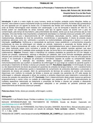 TRABALHO 140

               Projeto de Fiscalização e Atuação na Prevenção e Tratamento de Feridas em UTI
                                                                             Bastos AM, Pinheiro AK, SILVA ARA
                                                                                Hospital Santa Cruz de São Paulo
                                                                                arsilva@hospitalsantacruz.com.br


Introdução: A pele é o maior órgão do corpo humano, tendo as funções: proteção contra infecções, lesões ou
traumas, raios solares e possui importante função no controle da temperatura corpórea. As feridas são consequência
de uma agressão por um agente ao tecido vivo. O tratamento das feridas vem evoluindo desde 3000 anos A.C.,
onde as feridas hemorrágicas eram tratadas com cauterização; o uso de torniquete é descrito em 400 A.C. As
feridas podem ser classificadas de várias maneiras: pelo tipo do agente causal, de acordo com o grau de
contaminação, pelo tempo de traumatismo, pela profundidade das lesões, sendo que as duas primeiras são as mais
utilizadas. Uma das feridas mais importantes e amplamente abordadas é a chamada úlcera por pressão (UP), sendo
os fatores de risco para o desenvolvimento de UP: imobilidade, desnutrição, anemia, edema, vasoconstrição
medicamentosa, alterações do nível de consciência, incontinências e vasculopatias. A úlcera de pressão causa
problemas adicionais como dor, sofrimento e aumento na morbimortalidade, prolongando o tempo e o custo da
internação. Justificativa: Verificou-se a necessidade de aprimorar nossa assistência e conhecimentos enquanto
profissionais da área da enfermagem em relação ao controle, tratamento e prevenção de feridas dentro da
instituição. Existe a necessidade de avaliar, em particular, potencialidades/riscos para o desenvolvimento de UP,
que nesta instituição segue como normativa a escala de Braden, pois estudos recentes apontam que seus
descritores são mais fiéis a realidade sobre avaliação da pele, de forma fácil e com aceitação positiva por parte dos
colaboradores. Objetivo: Prevenir, tratar e intensificar os cuidados prestados ao paciente em UTI em relação a
úlceras por pressão, cisalhamento, estomas e infecções por cateteres, bem como formular estratégias gerenciais
eficazes para controle de riscos. Método: O projeto será direcionado prioritariamente por meio de uma pesquisa de
campo e na construção e validação de protocolos e formulários capazes de auxiliar na compreensão destas
temáticas.        Após a obtenção dos resultados destas abordagens (evidências), serão construídos
instrumentos/protocolos que auxiliem a assistência de enfermagem no que tange ao cuidado do paciente quanto à
prevenção e tratamento de feridas e úlceras por pressão nas UTI. Resultados esperados: A minimização de taxas
ou não desenvolvimento da úlcera de pressão em pacientes de unidades de terapia intensiva, com o esclarecimento
e sensibilização dos profissionais quanto à necessidade de cumprimento de protocolos destinados a prevenção e
tratamento de úlceras por pressão. Além do aprimoramento de técnicas de curativos de acordo com recursos
disponíveis com melhora na evolução de feridas e úlceras por pressão nos pacientes de UTI pela equipe de
enfermagem e utilização adequada e eficaz de curativos e produtos disponíveis para tratamento e prevenção de
úlceras por pressão nos pacientes em UTI. Conclusão: Com o desenvolvimento deste projeto buscou-se aprimorar
progressivamente o senso crítico no cuidado de enfermagem aos pacientes em UTI, com desenvolvimento de
cuidados específicos relacionado ao tratamento e prevenção de feridas e úlceras por pressão e oferecendo
orientações sobre a assistência de enfermagem adequada a ser prestada ao paciente potencial para
desenvolvimento de ferida e/ou úlcera por pressão.


Palavras-chave: ferida, úlcera por pressão, enfermagem, curativo


Bibliografia
FERNANDES, Luis Roberto Araujo. Feridas e curativos. http://www.unimes.br. Capturado em 20/10/2010.
NÚCLEO INTERDISCIPLINAR NO TRATAMENTO                     DE    FERIDAS.    Escala   de   Braden.    Capturado   em
www.feridologo.com.br em 20/10/2010.
OLIVEIRA, Mariza Silva de; FERNANDES, Ana Fátima Carvalho; SAWADA, Namiê Okino. Manual educativo para o
autocuidado da mulher mastectomizada: um estudo de validação. Texto contexto - enferm., Florianópolis, v.
17, n. 1, Mar. 2008.
PESQUISA DE CAMPO. www.facape.br/vania/tpc/PESQUISA_DE_CAMPO.ppt .Capturado em: 22/10/2010.
 