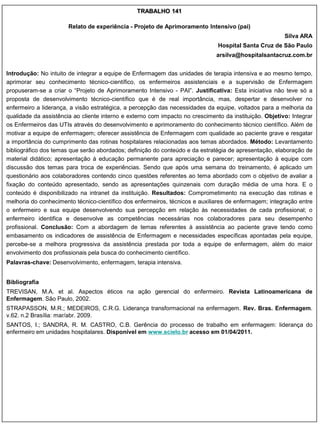 TRABALHO 141

                       Relato de experiência - Projeto de Aprimoramento Intensivo (pai)
                                                                                                        Silva ARA
                                                                               Hospital Santa Cruz de São Paulo
                                                                              arsilva@hospitalsantacruz.com.br


Introdução: No intuito de integrar a equipe de Enfermagem das unidades de terapia intensiva e ao mesmo tempo,
aprimorar seu conhecimento técnico-científico, os enfermeiros assistenciais e a supervisão de Enfermagem
propuseram-se a criar o “Projeto de Aprimoramento Intensivo - PAI”. Justificativa: Esta iniciativa não teve só a
proposta de desenvolvimento técnico-científico que é de real importância, mas, despertar e desenvolver no
enfermeiro a liderança, a visão estratégica, a percepção das necessidades da equipe, voltados para a melhoria da
qualidade da assistência ao cliente interno e externo com impacto no crescimento da instituição. Objetivo: Integrar
os Enfermeiros das UTIs através do desenvolvimento e aprimoramento do conhecimento técnico científico. Além de
motivar a equipe de enfermagem; oferecer assistência de Enfermagem com qualidade ao paciente grave e resgatar
a importância do cumprimento das rotinas hospitalares relacionadas aos temas abordados. Método: Levantamento
bibliográfico dos temas que serão abordados; definição do conteúdo e da estratégia de apresentação, elaboração de
material didático; apresentação à educação permanente para apreciação e parecer; apresentação à equipe com
discussão dos temas para troca de experiências. Sendo que após uma semana do treinamento, é aplicado um
questionário aos colaboradores contendo cinco questões referentes ao tema abordado com o objetivo de avaliar a
fixação do conteúdo apresentado, sendo as apresentações quinzenais com duração média de uma hora. E o
conteúdo é disponibilizado na intranet da instituição. Resultados: Comprometimento na execução das rotinas e
melhoria do conhecimento técnico-científico dos enfermeiros, técnicos e auxiliares de enfermagem; integração entre
o enfermeiro e sua equipe desenvolvendo sua percepção em relação às necessidades de cada profissional; o
enfermeiro identifica e desenvolve as competências necessárias nos colaboradores para seu desempenho
profissional. Conclusão: Com a abordagem de temas referentes à assistência ao paciente grave tendo como
embasamento os indicadores de assistência de Enfermagem e necessidades específicas apontadas pela equipe,
percebe-se a melhora progressiva da assistência prestada por toda a equipe de enfermagem, além do maior
envolvimento dos profissionais pela busca do conhecimento científico.
Palavras-chave: Desenvolvimento, enfermagem, terapia intensiva.


Bibliografia
TREVISAN, M.A. et al. Aspectos éticos na ação gerencial do enfermeiro. Revista Latinoamericana de
Enfermagem. São Paulo, 2002.
STRAPASSON, M.R.; MEDEIROS, C.R.G. Liderança transformacional na enfermagem. Rev. Bras. Enfermagem.
v.62. n.2 Brasília: mar/abr. 2009.
SANTOS, I.; SANDRA, R. M. CASTRO, C.B. Gerência do processo de trabalho em enfermagem: liderança do
enfermeiro em unidades hospitalares. Disponível em www.scielo.br acesso em 01/04/2011.
 