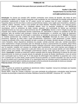 TRABALHO 142

                 Prevenção de risco para úlcera por pressão em UTI com uso de pulseira azul

                                                                                             Hoefler V, Silva ARA
                                                                                Hospital Santa Cruz de São Paulo
                                                                               arsilva@hospitalsantacruz.com.br

Introdução: As úlceras por pressão (UP), também conhecidas como úlceras de decúbito, são áreas de dano
localizado que afetam a pele e tecido subjacente e são resultantes de uma combinação de pressão prolongada ou
persistente, cisalhamento e fricção. As UP podem ocorrer em qualquer área do corpo, entretanto, são mais
frequentes abaixo da linha da cintura e sobre as proeminências ósseas, como região sacra trocantérica, calcâneos,
maléolos, joelhos, cotovelos, orelha e nuca também são áreas afetadas. Pacientes idosos, com doenças graves,
como os de terapia intensiva; com mobilidade afetada, como os pacientes ortopédicos; com deficiências
neurológicas, como os portadores de lesão medular, possuem uma combinação de fatores que aumentam
significativamente seu risco para o desenvolvimento das UP. Justificativa: Devido a menor irritação da pele poder
progredir para maiores complicações severas ocasionando dor, desconforto e prejuízo na qualidade de vida dos
pacientes, além de contribuir para prolongar o tempo de hospitalização e o aumento nos custos do tratamento.
Objetivo: Atualizar a equipe de enfermagem e sistematizar as medidas de prevenção de UP. Método: Padronizar
as medidas assistenciais nas unidades de terapia intensiva. Resultado: Descrição de rotina para os cuidados
preventivos: higienizar as mãos antes e após procedimentos; inspecionar a pele diariamente e anotar; realizar
mudança de decúbito 2/2hs; evitar exposição da pele a excesso de umidade; decúbito elevado a 30 graus; aplicar
creme hidratante; utilizar dispositivos aliviadores de pressão: colchão piramidal, salva pés, colchão pneumático;
evitar cisalhamento e fricção provocados pela má utilização do lençol e posicionamento do paciente; utilizar filmes
transparentes para proteção de proeminências ósseas; avaliação nutricional; colocar pulseira de identificação de cor
azul no paciente; cuidados com excesso de umidade pele/ incontinência; usar creme barreira para proteção do
paciente contra urina e fezes; inspecionar a pele pelo menos uma vez ao dia e passar plantão com esta referência;
aplicar cremes para hidratar, não massagear proeminências ósseas; evitar água muito quente e usar sabonete
neutro. Conclusão: Compete ao enfermeiro realizar avaliação diária do cliente identificando os fatores de risco para
desenvolvimento de úlcera por pressão através de aplicação da escala de Braden identificando o risco de acordo
com a pontuação iqual ou menor que 16. E toda equipe de enfermagem deve identificar os pacientes com o risco
com a pulseira azul no pulso direito, exceto quando recusa do paciente, ou membro amputado. Em caso de recusa
do uso da pulseira azul o paciente/ familiar e/ ou responsável deve ser orientado quanto à importância do seu uso.
Desta forma é possível aplicar medidas de prevenção conforme protocolo de prevenção de úlcera por pressão.
Palavras-chave: enfermagem, úlcera por pressão, prevenção

Bibliografia
CQH- Programa de controle de qualidade do atendimento médico- hospitalar: manual de orientação aos hospitais
participantes. 3 ed. São Paulo: Atheneu; 2001.
Dantas SRPE, Jorge AS, Feridas e estomas: Livro para orientação de profissionais e estudantes neste fascinante
processo da prevenção e tratamento de feridas. Biblioteca Central da UNICAMP. Campinas- SP, 1 ed; 2005.
 