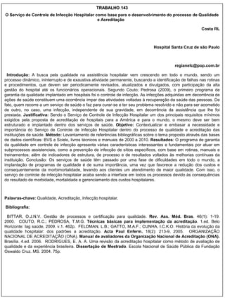 TRABALHO 143
O Serviço de Controle de Infecção Hospitalar como base para o desenvolvimento do processo de Qualidade
                                              e Acreditação

                                                                                                         Costa RL



                                                                               Hospital Santa Cruz de são Paulo



                                                                                          regianelc@pop.com.br

  Introdução: A busca pela qualidade na assistência hospitalar vem crescendo em todo o mundo, sendo um
processo dinâmico, ininterrupto e de exaustiva atividade permanente, buscando a identificação de falhas nas rotinas
e procedimentos, que devem ser periodicamente revisados, atualizados e divulgados, com participação da alta
gestão do hospital até os funcionários operacionais. Segundo Couto; Pedrosa (2009), o primeiro programa de
garantia da qualidade implantado em hospitais foi o controle de infecção. As infecções adquiridas em decorrência de
ações de saúde constituem uma ocorrência ímpar das atividades voltadas à recuperação da saúde das pessoas. De
fato, quem recorre a um serviço de saúde o faz para curar-se e ter seu problema resolvido e não para ser acometido
de outro, no caso, uma infecção, independente de sua gravidade, em decorrência da assistência que lhe foi
prestada. Justificativa: Sendo o Serviço de Controle de Infecção Hospitalar um dos principais requisitos mínimos
exigidos pela proposta de acreditação de hospitais para a América e para o mundo, o mesmo deve ser bem
estruturado e implantado dentro dos serviços de saúde. Objetivo: Contextualizar e embasar a necessidade e
importância do Serviço de Controle de Infecção Hospitalar dentro do processo de qualidade e acreditação das
instituições de saúde. Método: Levantamento de referências bibliográficas sobre o tema proposto através das bases
de dados científicas: BVS e Scielo, livros técnicos e manuais de 2000 a 2010. Resultados: O programa de garantia
da qualidade em controle de infecção apresenta várias características interessantes e fundamentais por atuar em
subprocessos assistenciais, como a prevenção de infecção de sítios específicos, com base em rotinas, manuais e
treinamentos; além de indicadores de estrutura, de processo e de resultados voltados às melhorias contínuas da
instituição. Conclusão: Os serviços de saúde têm passado por uma fase de dificuldades em todo o mundo, a
implantação de programas de qualidade é de suma importância, uma vez que favorece a redução dos custos e
consequentemente da morbimortalidade, levando aos clientes um atendimento de maior qualidade. Com isso, o
serviço de controle de infecção hospitalar acaba sendo a interface em todos os processos devido às consequências
do resultado de morbidade, mortalidade e gerenciamento dos custos hospitalares.



Palavras-chave: Qualidade, Acreditação, Infecção hospitalar.

Bibliografia:

 BITTAR, O.J.N.V. Gestão de processos e certificação para qualidade. Rev. Ass. Méd. Bras. 46(1): 1-19.
2000. COUTO, R.C.; PEDROSA, T.M.G. Técnicas básicas para implementação da acreditação. 1.ed. Belo
Horizonte: Iag saúde, 2009. v.1. 462p. FELDMAN, L.B.; GATTO, M.A.F.; CUNHA, I.C.K.O. História da evolução da
qualidade hospitalar: dos padrões a acreditação. Acta Paul Enferm. 18(2): 213-9, 2005. ORGANIZAÇÃO
NACIONAL DE ACREDITAÇÃO (ONA). Manual de avaliadores da Organização Nacional de Acreditação (ONA).
Brasília. 4.ed. 2006. RODRIGUES, E. A. A. Uma revisão da acreditação hospitalar como método de avaliação de
qualidade e da experiência brasileira. Dissertação de Mestrado. Escola Nacional de Saúde Pública da Fundação
Oswaldo Cruz. MS. 2004. 75p.
 