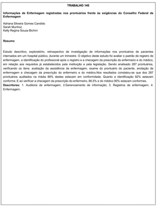 TRABALHO 145

Informações de Enfermagem registradas nos prontuários frente às exigências do Conselho Federal de
Enfermagem

Adriana Silveira Gomes Candido
Sarah Munhoz
Kelly Regina Souza Bichini


Resumo


Estudo descritivo, exploratório, retrospectivo de investigação de informações nos prontuários de pacientes
internados em um hospital público, durante um trimestre. O objetivo deste estudo foi avaliar o padrão de registro de
enfermagem, a identificação do profissional após o registro e a checagem da prescrição do enfermeiro e do médico,
em relação aos requisitos já estabelecidos pela instituição e pela legislação. Sendo analisado 287 prontuários,
verificando os itens: avaliação da assistência de enfermagem, exame do prontuário do paciente, anotação de
enfermagem e checagem da prescrição do enfermeiro e do médico.Nos resultados constatou-se que dos 287
prontuários auditados na média 88% destes estavam em conformidade. Quanto a identificação 82% estavam
conforme. E ao verificar a checagem da prescrição do enfermeiro, 86,5% e do médico 90% estavam conformes.
Descritores: 1. Auditoria de enfermagem; 2.Gerenciamento de informação; 3. Registros de enfermagem; 4.
Enfermagem.
 