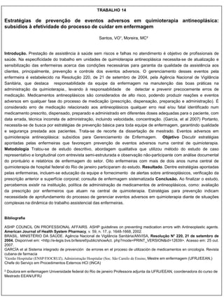 TRABALHO 14

Estratégias de prevenção de eventos adversos em quimioterapia antineoplásica:
subsídios à efetividade do processo de cuidar em enfermagem

                                                     Santos, VO¹, Moreira, MC²


Introdução. Prestação de assistência à saúde sem riscos e falhas no atendimento é objetivo de profissionais de
saúde. Na especificidade do trabalho em unidades de quimioterapia antineoplásica necessita-se de atualização e
sensibilização das enfermeiras acerca das condições necessárias para garantia da qualidade da assistência aos
clientes, principalmente, prevenção e controle dos eventos adversos. O gerenciamento desses eventos pela
enfermeira é estabelecido na Resolução 220, de 21 de setembro de 2004, pela Agência Nacional de Vigilância
Sanitária, que destaca responsabilidade da equipe da enfermagem na manutenção das boas práticas na
administração da quimioterapia., levando à responsabilidade de detectar e prevenir precocemente erros de
medicação. Medicamentos antineoplásicos são considerados de alto risco, podendo produzir reações e eventos
adversos em qualquer fase do processo de medicação (prescrição, dispensação, preparação e administração). É
considerado erro de medicação relacionado aos antineoplásicos qualquer erro real e/ou fatal identificado num
medicamento prescrito, dispensado, preparado e administrado em diferentes doses adequadas para o paciente, com
data errada, técnica incorreta de administração, incluindo velocidade, concentração. (García, et al 2007) Portanto,
necessita-se de busca por estratégias de prevenção básica para toda equipe de enfermagem, garantindo qualidade
e segurança prestada aos pacientes. Trata-se de recorte da dissertação de mestrado. Eventos adversos em
quimioterapia antineoplásica: subsídios para Gerenciamento de Enfermagem. Objetivo Discutir estratégias
apontadas pelas enfermeiras que favoreçam prevenção de eventos adversos numa central de quimioterapia.
Metodologia Tratou-se de estudo descritivo, abordagem qualitativa que utilizou método do estudo de caso
representativo e longitudinal com entrevista semi-estruturada e observação não-participante com análise documental
do prontuário e relatórios de enfermagem do setor. Oito enfermeiras com mais de dois anos numa central de
quimioterapia de hospital federal do Rio de janeiro participaram do estudo. Resultado. Dentre estratégias apontadas
pelas enfermeiras, incluem-se educação da equipe e fornecimento de alertas sobre antineoplásicos, verificação da
prescrição anterior e superfície corporal; consulta de enfermagem sistematizada Conclusão. Ao finalizar o estudo,
percebemos existir na instituição, política de administração de medicamentos de antineoplásicos, como: avaliação
da prescrição por enfermeiros que atuam na central de quimioterapia. Estratégias para prevenção indicam
necessidade de aprofundamento do processo de gerenciar eventos adversos em quimioterapia diante de situações
complexas na dinâmica do trabalho assistencial das enfermeiras.


Bibliografia

ASHP COUNCIL ON PROFESSIONAL AFFAIRS. ASHP guidelines on preventing medication errors with Antineoplastic agents.
American Journal of Health System Pharmacy, v. 59, n. 17, p. 1648-1668, 2002.
BRASIL. MINISTÉRIO DA SAÚDE. Agência Nacional de Vigilância Sanitária/ANVISA, Resolução N° 220, 21 de setembro de
2004. Disponível em: <http://e-legis.bvs.br/leisref/public/showAct. php?mode=PRINT_VERSION&id=12639>. Acesso em: 25 out.
2007.
GARCÍA et al Sistema integrado de prevención de errores en el proceso de utilización de medicamentos en oncología. Revista
cubana de farmacia
1Gestão Hospitalar (ENSP/FIOCRUZ), Administração Hospitalar (Soc. São Camilo de Ensino, Mestre em enfermagem (UFRJ/EEAN,)

Chefe do Serviço em Procedimentos Externos HCI (INCA)

2Doutora em enfermagem Universidade federal do Rio de janeiro Professora adjunta da UFRJ/EEAN, coordenadora do curso de
Mestrado EEAN/UFRJ
 