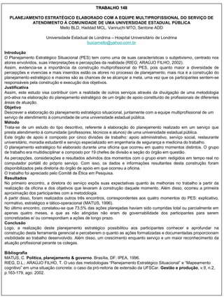 TRABALHO 148

  PLANEJAMENTO ESTRATÉGICO ELABORADO COM A EQUIPE MULTIPROFISSIONAL DO SERVIÇO DE
          ATENDIMENTO À COMUNIDADE DE UMA UNIVERSIDADE ESTADUAL PÚBLICA
                    Mello BLD, Haddad MCL, Vannuchi MTO, Sentone ADD

                      Universidade Estadual de Londrina – Hospital Universitário de Londrina
                                           buicamello@yahoo.com.br

Introdução
O Planejamento Estratégico Situacional (PES) tem como uma de suas características o subjetivismo, centrado nos
atores envolvidos, suas interpretações e percepções da realidade (RIEG; ARAÚJO FILHO, 2002).
Assim, evidencia-se a importância da construção multiprofissional do PES, pois quanto maior a diversidade de
percepções e vivencias e mais inseridos estão os atores no processo de planejamento, mais rica é a construção do
planejamento estratégico e maiores são as chances de se alcançar a meta, uma vez que os participantes sentem-se
responsáveis pela construção e execução dos objetivos.
Justificativa
Assim, este estudo visa contribuir com a realidade de outros serviços através da divulgação de uma metodologia
pró-ativa na elaboração do planejamento estratégico de um órgão de apoio constituído de profissionais de diferentes
áreas de atuação.
Objetivo
Descrever a elaboração do planejamento estratégico situacional, juntamente com a equipe multiprofissional de um
serviço de atendimento à comunidade de uma universidade estadual pública.
Método
Trata-se de um estudo do tipo descritivo, referente à elaboração do planejamento realizado em um serviço que
presta atendimento à comunidade (professores, técnicos e alunos) de uma universidade estadual pública.
Este órgão de apoio é composto por cinco divisões de trabalho: apoio administrativo, serviço social, restaurante
universitário, moradia estudantil e serviço especializado em engenharia de segurança e medicina do trabalho.
O planejamento estratégico foi elaborado durante uma oficina que ocorreu em quatro momentos distintos. O grupo
de trabalho era multidisciplinar e composto por 19 chefes de divisão e seção do órgão em questão.
As percepções, considerações e resultados advindos dos momentos com o grupo eram redigidos em tempo real no
computador portátil do próprio serviço. Com isso, os dados e informações resultantes desta construção foram
disponibilizados pela diretoria do órgão de apoio em que ocorreu a oficina.
O trabalho foi apreciado pelo Comitê de Ética em Pesquisa.
Resultados
No primeiro encontro, a diretora do serviço expôs suas expectativas quanto às melhorias no trabalho a partir da
realização da oficina e dos objetivos que levaram à construção daquele momento. Além disso, ocorreu a primeira
aproximação dos participantes com a metodologia.
A partir disso, foram realizados outros três encontros, correspondentes aos quatro momentos do PES: explicativo,
normativo, estratégico e tático-operacional (MATUS, 1996).
No último encontro, constatou-se que 73,5% das ações planejadas haviam sido cumpridas total ou parcialmente em
apenas quatro meses, e que as não atingidas não eram de governabilidade dos participantes para serem
concretizadas e/ ou correspondiam a ações de longo prazo.
Conclusão
Logo, a realização deste planejamento estratégico possibilitou aos participantes conhecer e aprofundar na
construção desta ferramenta gerencial e perceberem o quanto as ações formalizadas e documentadas proporcionam
visibilidade ao trabalho desenvolvido. Além disso, um crescimento enquanto serviço e um maior reconhecimento da
atuação profissional perante os colegas.

Bibliografia
MATUS, C. Política, planejamento & governo. Brasília, DF: IPEA, 1996.
RIEG, D.L.; ARAÚJO FILHO, T. O uso das metodologias “Planejamento Estratégico Situacional” e “Mapeamento
cognitivo” em uma situação concreta: o caso da pró-reitoria de extensão da UFSCar. Gestão e produção, v.9, n.2,
p.163-179, ago. 2002.
 