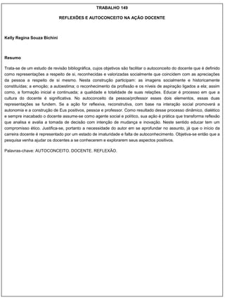 TRABALHO 149

                             REFLEXÕES E AUTOCONCEITO NA AÇÃO DOCENTE



Kelly Regina Souza Bichini



Resumo

Trata-se de um estudo de revisão bibliográfica, cujos objetivos são facilitar o autoconceito do docente que é definido
como representações a respeito de si, reconhecidas e valorizadas socialmente que coincidem com as apreciações
da pessoa a respeito de si mesmo. Nesta construção participam: as imagens socialmente e historicamente
constituídas; a emoção; a autoestima; o reconhecimento da profissão e os níveis de aspiração ligados a ela; assim
como, a formação inicial e continuada; a qualidade e totalidade de suas relações. Educar é processo em que a
cultura do docente é significativa. No autoconceito da pessoa/professor esses dois elementos, essas duas
representações se fundem. Se a ação for reflexiva, reconstrutiva, com base na interação social promoverá a
autonomia e a construção de Eus positivos, pessoa e professor. Como resultado desse processo dinâmico, dialético
e sempre inacabado o docente assume-se como agente social e político, sua ação é prática que transforma reflexão
que analisa e avalia a tomada de decisão com intenção de mudança e inovação. Neste sentido educar tem um
compromisso ético. Justifica-se, portanto a necessidade do autor em se aprofundar no assunto, já que o início da
carreira docente é representado por um estado de imaturidade e falta de autoconhecimento. Objetiva-se então que a
pesquisa venha ajudar os docentes a se conhecerem e explorarem seus aspectos positivos.

Palavras-chave: AUTOCONCEITO. DOCENTE. REFLEXÃO.
 