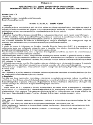 TRABALHO 16

                     FERRAMENTAS PARA A GESTÃO CONTEMPORÂNEA DA ENFERMAGEM
            EXCELÊNCIA NA ASSISTÊNCIA AO PACIENTE ATRAVÉS DA CONQUISTA DO MODELO PRIMARY NURSE


Autores: Fonseca DA
Liberman SM
Instituição: Complexo Hospitalar Edmundo Vasconcelos
E-mail: dfonseca@hpev.com.br

                                          RESUMO DO TRABALHO – SESSÃO PÔSTER
I - Introdução
A transformação social e econômica no setor de saúde, somado ao aumento das exigências do consumidor com relação à
qualidade dos serviços hospitalares e à crescente incorporação de tecnologias, têm forçado os hospitais a adotarem modelos de
assistência que ofereçam respostas satisfatórias e imediatas às demandas do novo contexto.
II - Justificativa
No Complexo Hospitalar Edmundo Vasconcelos (CHEV), as mudanças ocorridas criaram grande impacto para a Enfermagem.
Em 2007 foi definido o modelo de assistência Primary Nurse baseado no conceito da assistência personalizada integrada e
seqüencial associada à implantação da Sistematização da Assistência de Enfermagem (SAE).
Para os modelos implantados foi necessária a reestruturação do serviço de enfermagem, com a definição dos cargos de
enfermeiro pleno e enfermeiro clínico, considerando as adequações quantitativas e qualitativas.
III - Objetivo
A missão do Serviço de Enfermagem do Complexo Hospitalar Edmundo Vasconcelos (CHEV) é o aprimoramento de
conhecimentos pelos seus profissionais, procurando manter e conquistar novos clientes, oferecendo-lhes atendimento de
qualidade e confiabilidade que satisfaça de forma crescente suas expectativas.
Para atender o propósito citado acima, iniciou-se o processo de avaliação das competências e o desenho das características que
o hospital reconhecia como necessário para cada cargo.
Ao enfermeiro pleno definiu-se como a principal atividade a liderança da unidade com foco na gestão da unidade de negócio.
Para tanto foram empreendidas sessenta e três horas de treinamento. Ao enfermeiro clínico designou-se o acompanhamento ao
paciente e a execução das atividades mais complexas. Para este grupo iniciou-se um trabalho de capacitação de implantação da
SAE, totalizando 254 horas.
A viabilização das mudanças ocorridas foi ancorada em algumas estratégias, como a implantação do programa de qualidade
total. Para atender esse objetivo foram criadas diversas comissões, compostas pelos enfermeiros clínicos e plenos.
Informar e envolver o corpo clínico, a fim de que fossem parceiros nesse processo de mudança, foi primordial para a implantação
do Primary Nurse.
IV - Método
Para a implantação do modelo assistencial foi realizado benchmarking nacional e internacional e counseling executivo, com foco
a aconselhamento profissional e orientação comportamental.
V - Resultados
Após três anos desse investimento e reformulação, evidenciamos os resultados apresentados: melhoria na qualidade da
assistência em decorrência do cuidado individualizado ao paciente, remetendo principalmente à humanização; maior segurança
da assistência prestada ao paciente, evidenciada pelo gerenciamento de riscos; referência do colaborador da enfermagem pelo
paciente; valorização dos profissionais da equipe de enfermagem pelo corpo clínico.
VI - Conclusão
O próximo desafio em 2011 é estender o processo de reestruturação aos demais setores de atendimento da Enfermagem
(Pronto Socorro, UTI e Unidade Cirúrgica), priorizando a especialização dos enfermeiros de cada setor. Em paralelo, iniciaremos
o treinamento de todo o quadro da Enfermagem para introdução da SAE no modelo eletrônico, que compõe o Histórico de
Enfermagem, Diagnóstico de Enfermagem, Prescrição e Evolução de Enfermagem, anotação, checagem e outros.


VII - Bibliografia
VIDES, Maria L. P. C. Diagnóstico, planejamento e estratégia para a implantação de um novo sistema de gerenciamento hospitalar. São Paulo:
FBAH, 2010.
MARX, Lore Cecília; Morita, Luiza Chitose. Manual de Gerenciamento de Enfermagem. 2 ed. São Paulo: EPUB, 2003.
BORBA, Valdir Ribeiro. Do Planejamento ao Controle de Gestão Hospitalar: instrumento para o desenvolvimento empresarial e técnico. Rio de
Janeiro: Qualitymark, 2006.
NANDA. DIAGNÓSTICOS DE ENFERMAGEM DA NANDA- DEFINIÇÕES E CLASSIFICAÇÃO – 2001-2002. Porto Alegre: Artmed,2002.
 