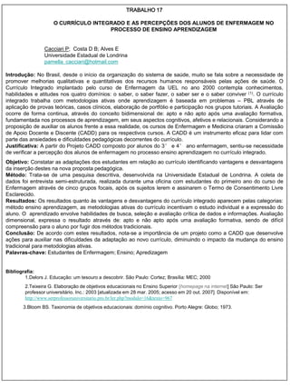 TRABALHO 17

                     O CURRÍCULO INTEGRADO E AS PERCEPÇÕES DOS ALUNOS DE ENFERMAGEM NO
                                      PROCESSO DE ENSINO APRENDIZAGEM


                 Cacciari P; Costa D B; Alves E
                 Universidade Estadual de Londrina
                 pamella_cacciari@hotmail.com

Introdução: No Brasil, desde o início da organização do sistema de saúde, muito se fala sobre a necessidade de
promover melhorias qualitativas e quantitativas dos recursos humanos responsáveis pelas ações de saúde. O
Currículo Integrado implantado pelo curso de Enfermagem da UEL no ano 2000 contempla conhecimentos,
habilidades e atitudes nos quatro domínios: o saber, o saber fazer, o saber ser e o saber conviver (1). O currículo
integrado trabalha com metodologias ativas onde aprendizagem é baseada em problemas – PBL através de
aplicação de provas teóricas, casos clínicos, elaboração de portfólio e participação nos grupos tutoriais. A Avaliação
ocorre de forma continua, através do conceito bidimensional de: apto e não apto após uma avaliação formativa,
fundamentada nos processos de aprendizagem, em seus aspectos cognitivos, afetivos e relacionais. Considerando a
proposição de auxiliar os alunos frente a essa realidade, os cursos de Enfermagem e Medicina criaram a Comissão
de Apoio Docente e Discente (CADD) para os respectivos cursos. A CADD é um instrumento eficaz para lidar com
parte das ansiedades e dificuldades pedagógicas decorrentes do currículo.
Justificativa: A partir do Projeto CADD composto por alunos do 3° e 4° ano enfermagem, sentiu-se necessidade
de verificar a percepção dos alunos de enfermagem no processo ensino aprendizagem no currículo integrado.
Objetivo: Constatar as adaptações dos estudantes em relação ao currículo identificando vantagens e desvantagens
da inserção destes na nova proposta pedagógica.
Método: Trata-se de uma pesquisa descritiva, desenvolvida na Universidade Estadual de Londrina. A coleta de
dados foi entrevista semi-estruturada, realizada durante uma oficina com estudantes do primeiro ano do curso de
Enfermagem através de cinco grupos focais, após os sujeitos lerem e assinarem o Termo de Consentimento Livre
Esclarecido.
Resultados: Os resultados quanto às vantagens e desvantagens do currículo integrado aparecem pelas categorias:
método ensino aprendizagem, as metodologias ativas do currículo incentivam o estudo individual e a expressão do
aluno. O aprendizado envolve habilidades de busca, seleção e avaliação crítica de dados e informações. Avaliação
dimensional, expressa o resultado através de: apto e não apto após uma avaliação formativa, sendo de difícil
compreensão para o aluno por fugir dos métodos tradicionais.
Conclusão: De acordo com estes resultados, nota-se a importância de um projeto como a CADD que desenvolve
ações para auxiliar nas dificuldades da adaptação ao novo currículo, diminuindo o impacto da mudança do ensino
tradicional para metodologias ativas.
Palavras-chave: Estudantes de Enfermagem; Ensino; Apredizagem


Bibliografia:
        1.Delors J. Educação: um tesouro a descobrir. São Paulo: Cortez; Brasília: MEC; 2000
        2.Teixeira G. Elaboração de objetivos educacionais no Ensino Superior [homepage na internet] São Paulo: Ser
        professor universitário. Inc.: 2003 [atualizada em 28 mar. 2005; acesso em 20 out. 2007]. Disponível em:
        http://www.serprofessoruniversitario.pro.br/ler.php?modulo=16&texto=967
       3.Bloom BS. Taxonomia de objetivos educacionais: domínio cognitivo. Porto Alegre: Globo; 1973.
 