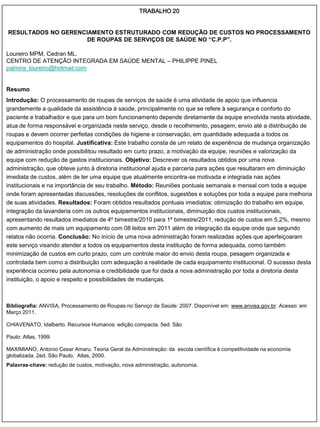 TRABALHO 20


RESULTADOS NO GERENCIAMENTO ESTRUTURADO COM REDUÇÃO DE CUSTOS NO PROCESSAMENTO
                     DE ROUPAS DE SERVIÇOS DE SAÚDE NO “C.P.P”.

Loureiro MPM, Cedran ML.
CENTRO DE ATENÇÃO INTEGRADA EM SAÚDE MENTAL – PHILIPPE PINEL
palmira_loureiro@hotmail.com


Resumo
Introdução: O processamento de roupas de serviços de saúde é uma atividade de apoio que influencia
grandemente a qualidade da assistência à saúde, principalmente no que se refere à segurança e conforto do
paciente e trabalhador e que para um bom funcionamento depende diretamente da equipe envolvida nesta atividade,
atua de forma responsável e organizada neste serviço, desde o recolhimento, pesagem, envio até a distribuição de
roupas e devem ocorrer perfeitas condições de higiene e conservação, em quantidade adequada a todos os
equipamentos do hospital. Justificativa: Este trabalho consta de um relato de experiência de mudança organização
de administração onde possibilitou resultado em curto prazo, a motivação da equipe, reuniões e valorização da
equipe com redução de gastos institucionais. Objetivo: Descrever os resultados obtidos por uma nova
administração, que obteve junto à diretoria institucional ajuda e parceria para ações que resultaram em diminuição
imediata de custos, além de ter uma equipe que atualmente encontra-se motivada e integrada nas ações
institucionais e na importância de seu trabalho. Método: Reuniões pontuais semanais e mensal com toda a equipe
onde foram apresentadas discussões, resoluções de conflitos, sugestões e soluções por toda a equipe para melhoria
de suas atividades. Resultados: Foram obtidos resultados pontuais imediatos: otimização do trabalho em equipe,
integração da lavanderia com os outros equipamentos institucionais, diminuição dos custos institucionais,
apresentando resultados imediatos de 4º bimestre/2010 para 1º bimestre/2011, redução de custos em 5,2%, mesmo
com aumento de mais um equipamento com 08 leitos em 2011 além de integração da equipe onde que segundo
relatos não ocorria. Conclusão: No início de uma nova administração foram realizadas ações que aperfeiçoaram
este serviço visando atender a todos os equipamentos desta instituição de forma adequada, como também
minimização de custos em curto prazo, com um controle maior do envio desta roupa, pesagem organizada e
controlada bem como a distribuição com adequação a realidade de cada equipamento institucional. O sucesso desta
experiência ocorreu pela autonomia e credibilidade que foi dada a nova administração por toda a diretoria desta
instituição, o apoio e respeito e possibilidades de mudanças.



Bibliografia: ANVISA, Processamento de Roupas no Serviço de Saúde: 2007. Disponível em: www.anvisa.gov.br. Acesso: em
Março 2011.

CHIAVENATO, Idalberto. Recursos Humanos: edição compacta. 5ed. São

Paulo: Atlas, 1999.

MAXIMIANO, Antonio Cesar Amaru. Teoria Geral da Administração: da escola científica à competitividade na economia
globalizada. 2ed. São Paulo, Atlas, 2000.
Palavras-chave: redução de custos, motivação, nova administração, autonomia.
 