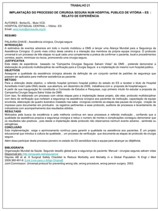 TRABALHO 21

   IMPLANTAÇÃO DO PROCESSO DE CIRURGIA SEGURA NUM HOSPITAL PUBLICO DE VITÓRIA – ES :
                               RELATO DE EXPERIÊNCIA

AUTORES : Borba EL , Muto VCD.
HOSPITAL ESTADUAL CENTRAL – Vitória - ES
Email: vera.muto@prosaude.org.br

RESUMO

PALAVRA CHAVE:; Assistência cirúrgica, Cirurgia segura
INTRODUÇÃO
A estimativa de eventos adversos em todo o mundo mobilizou a OMS a lançar uma Aliança Mundial para a Segurança da
Assistência Cirúrgica. O ponto mais crítico deste cenário é a interação dos membros da própria equipe cirúrgica. O protocolo
universal é um processo de três etapas no qual cada uma complementa a pratica de confirmar o paciente, local e procedimentos
corretos, assim, minimizar os riscos, promovendo uma cirurgia segura.
JUSTIFICATIVA
Este relato de experiência baseado na “Campanha Cirurgias Seguras Salvam Vidas” da OMS , pretende demonstrar a
elaboração do protocolo multidisciplinar de verificação para a Cirurgia Segura e a implantação do mesmo num hospital público.
OBJETIVOS
Assegurar a qualidade da assistência cirúrgica através da definição de um conjunto central de padrões de segurança que
possam ser aplicados para melhorar assistência ao paciente.
MÉTODO
Para a obtenção deste objetivo, o referido hospital (primeiro hospital público do estado do ES a receber o titulo de Hospital
Acreditado nível I pela ONA) desde sua abertura, em dezembro de 2009, trabalhava com a proposta de hospital seguro .
A partir de sua inauguração foi constituída a Comissão de Estudos e Pesquisas, cujo primeiro intuito foi estudar a proposta da
Campanha Cirurgia Segura Salva Vidas da OMS.
Com isso, foi elaborado um processo com várias etapas para a implantação desse projeto, são elas: protocolo multidisciplinar
com itens de verificação que norteiam a segurança na assistência cirúrgica aos pacientes da instituição, capacitação da equipe
envolvida, elaboração de quadro ilustrativo instalado nas salas cirúrgicas contendo as etapas das pausas da cirurgia, criação de
impresso para documentar em prontuário os registros pertinentes a esse protocolo, auditoria de processos e levantamento de
indicadores com acompanhamento dos resultados obtidos.
RESULTADO
Motivados pela busca da excelência e pela melhoria continua em seus processos a referida instituição , confiando que a
qualidade da assistência propicia a segurança cirúrgica e reduz o numero de mortes e complicações conseguiu demonstrar que
os resultados são positivos , pois desde a implantação deste protocolo não observamos nenhum evento adverso , sentinela ou
iatrogênias.
CONCLUSÃO
Esta implementação exige o aprimoramento contínuo para garantir a qualidade na assistência aos pacientes. É um projeto
educacional que introduz a cultura da qualidade , um processo de verificação que documenta as etapas do protocolo de cirurgia
segura .
Além disso participar deste processo pioneiro no estado do ES sensibiliza toda a equipe para alcançar os objetivos.

BIBLIOGRAFIA
Organização Mundial da Saúde. Segundo desafio global para a segurança do paciente: Manual - cirurgias seguras salvam vidas
Disponível em: http://proqualis.net/seguranca/
Haynes AB et al. A Surgical Safety Checklist to Reduce Morbidity and Mortality in a Global Population. N Engl J Med
2009;360:491-9. [Link Livre para o Artigo Original]
Joint Commission. Universal protocol for preventing wrong site, wrong procedure, wrong person surgery. 2003.
 
