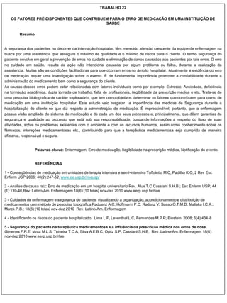 TRABALHO 22

   OS FATORES PRÉ-DISPONENTES QUE CONTRIBUEM PARA O ERRO DE MEDICAÇÃO EM UMA INSTITUIÇÃO DE
                                           SAÚDE

        Resumo


A segurança dos pacientes no decorrer da internação hospitalar, têm merecido atenção crescente da equipe de enfermagem na
busca por uma assistência que assegure o máximo de qualidade e o mínimo de riscos para o cliente. O termo segurança do
paciente envolve em geral a prevenção de erros no cuidado e eliminação de danos causados aos pacientes por tais erros. O erro
no cuidado em saúde, resulta de ação não intencional causada por algum problema ou falha, durante a realização da
assistencia. Muitas são as condições facilitadoras para que ocorram erros no âmbito hospitalar. Atualmente a evidência do erro
de medicação requer uma investigação sobre o evento. É de fundamental importância promover a confiabilidade durante a
administração do medicamento bem como a segurança do cliente.
As causas desses erros podem estar relacionadas com fatores individuais como por exemplo: Estresse, Ansiedade, deficiência
na formação acadêmica, dupla jornada de trabalho, falta de profissionais, ilegibilidade da prescrição médica e etc. Trata-se de
uma pesquisa bibliográfica de caráter exploratório, que tem como objetivos determinar os fatores que contribuem para o erro de
medicação em uma instituição hospitalar. Este estudo veio resgatar a importância das medidas de Segurança durante a
hospitalização do cliente no que diz respeito a administração de medicação. É imprescindível, portanto, que a enfermagem
possua visão ampliada do sistema de medicação e de cada um dos seus processos e, principalmente, que dêem garantias de
segurança e qualidade ao processo que está sob sua responsabilidade, buscando informações a respeito do fluxo de suas
atividades, sobre os problemas existentes com o ambiente e com os recursos humanos, assim como conhecimento sobre os
fármacos, interações medicamentosas etc., contribuindo para que a terapêutica medicamentosa seja cumprida de maneira
eficiente, responsável e segura.


                 Palavras-chave: Enfermagem, Erro de medicação, Ilegibilidade na prescrição médica, Notificação do evento.


                 REFERÊNCIAS

1 - Conseqüências de medicação em unidades de terapia intensiva e semi-intensiva Toffoletto M.C, Padilha K.G; 2 Rev Esc
Enferm USP 2006; 40(2):247-52. www.ee.usp.br/reeusp/

2 - Analise de causa raiz: Erro de medicação em um hospital universitario Rev. Alux T.C Cassiani S.H.B.; Esc Enferm USP; 44
(1):139-46,Rev. Latino-Am. Enfermagem 18(6):[10 telas] nov-dez 2010 www.eerp.usp.br/rlae

3 - Cuidados de enfermagem e segurança do paciente: visualizando a organização, acondicionamento e distribuição de
medicamentos com método de pesquisa fotográfica Raduenz A.C; Hoffmann P.C; Radunz V; Sasso G.T.M.D; Maliska I.C.A.;
Marck P.B.; 18(6):[10 telas] nov-dez 2010 Rev. Latino-Am. Enfermagem

4 - Identificando os riscos do paciente hospitalizado. Lima L.F, Leventhal L.C, Fernandes M.P.P; Einstein. 2008; 6(4):434-8

5 - Segurança do paciente na terapêutica medicamentosa e a influência da prescrição médica nos erros de dose.
Gimenes F.R.E, Mota M.L.S, Teixeira T.C.A, Silva A.E.B.C, Opitz S.P, Cassiani S.H.B; Rev. Latino-Am. Enfermagem 18(6):
nov-dez 2010 www.eerp.usp.br/rlae
 