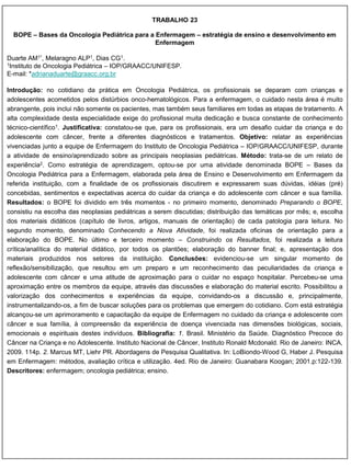 TRABALHO 23

  BOPE – Bases da Oncologia Pediátrica para a Enfermagem – estratégia de ensino e desenvolvimento em
                                              Enfermagem

Duarte AM1*, Melaragno ALP1, Dias CG1.
1Instituto de Oncologia Pediátrica – IOP/GRAACC/UNIFESP.

E-mail: *adrianaduarte@graacc.org.br

Introdução: no cotidiano da prática em Oncologia Pediátrica, os profissionais se deparam com crianças e
adolescentes acometidos pelos distúrbios onco-hematológicos. Para a enfermagem, o cuidado nesta área é muito
abrangente, pois inclui não somente os pacientes, mas também seus familiares em todas as etapas de tratamento. A
alta complexidade desta especialidade exige do profissional muita dedicação e busca constante de conhecimento
técnico-científico1. Justificativa: constatou-se que, para os profissionais, era um desafio cuidar da criança e do
adolescente com câncer, frente a diferentes diagnósticos e tratamentos. Objetivo: relatar as experiências
vivenciadas junto a equipe de Enfermagem do Instituto de Oncologia Pediátrica – IOP/GRAACC/UNIFESP, durante
a atividade de ensino/aprendizado sobre as principais neoplasias pediátricas. Método: trata-se de um relato de
experiência2. Como estratégia de aprendizagem, optou-se por uma atividade denominada BOPE – Bases da
Oncologia Pediátrica para a Enfermagem, elaborada pela área de Ensino e Desenvolvimento em Enfermagem da
referida instituição, com a finalidade de os profissionais discutirem e expressarem suas dúvidas, idéias (pré)
concebidas, sentimentos e expectativas acerca do cuidar da criança e do adolescente com câncer e sua família.
Resultados: o BOPE foi dividido em três momentos - no primeiro momento, denominado Preparando o BOPE,
consistiu na escolha das neoplasias pediátricas a serem discutidas; distribuição das temáticas por mês; e, escolha
dos materiais didáticos (capítulo de livros, artigos, manuais de orientação) de cada patologia para leitura. No
segundo momento, denominado Conhecendo a Nova Atividade, foi realizada oficinas de orientação para a
elaboração do BOPE. No último e terceiro momento – Construindo os Resultados, foi realizada a leitura
crítica/analítica do material didático, por todos os plantões; elaboração do banner final; e, apresentação dos
materiais produzidos nos setores da instituição. Conclusões: evidenciou-se um singular momento de
reflexão/sensibilização, que resultou em um preparo e um reconhecimento das peculiaridades da criança e
adolescente com câncer e uma atitude de aproximação para o cuidar no espaço hospitalar. Percebeu-se uma
aproximação entre os membros da equipe, através das discussões e elaboração do material escrito. Possibilitou a
valorização dos conhecimentos e experiências da equipe, convidando-os a discussão e, principalmente,
instrumentalizando-os, a fim de buscar soluções para os problemas que emergem do cotidiano. Com está estratégia
alcançou-se um aprimoramento e capacitação da equipe de Enfermagem no cuidado da criança e adolescente com
câncer e sua família, à compreensão da experiência de doença vivenciada nas dimensões biológicas, sociais,
emocionais e espirituais destes indivíduos. Bibliografia: 1. Brasil. Ministério da Saúde. Diagnóstico Precoce do
Câncer na Criança e no Adolescente. Instituto Nacional de Câncer, Instituto Ronald Mcdonald. Rio de Janeiro: INCA,
2009. 114p. 2. Marcus MT, Liehr PR. Abordagens de Pesquisa Qualitativa. In: LoBiondo-Wood G, Haber J. Pesquisa
em Enfermagem: métodos, avaliação crítica e utilização. 4ed. Rio de Janeiro: Guanabara Koogan; 2001.p:122-139.
Descritores: enfermagem; oncologia pediátrica; ensino.
 