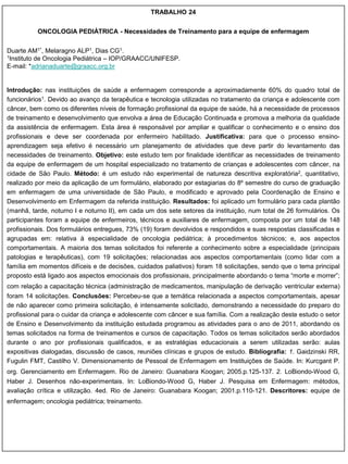 TRABALHO 24


          ONCOLOGIA PEDIÁTRICA - Necessidades de Treinamento para a equipe de enfermagem


Duarte AM1*, Melaragno ALP1, Dias CG1.
1Instituto de Oncologia Pediátrica – IOP/GRAACC/UNIFESP.

E-mail: *adrianaduarte@graacc.org.br


Introdução: nas instituições de saúde a enfermagem corresponde a aproximadamente 60% do quadro total de
funcionários1. Devido ao avanço da terapêutica e tecnologia utilizadas no tratamento da criança e adolescente com
câncer, bem como os diferentes níveis de formação profissional da equipe de saúde, há a necessidade de processos
de treinamento e desenvolvimento que envolva a área de Educação Continuada e promova a melhoria da qualidade
da assistência de enfermagem. Esta área é responsável por ampliar e qualificar o conhecimento e o ensino dos
profissionais e deve ser coordenada por enfermeiro habilitado. Justificativa: para que o processo ensino-
aprendizagem seja efetivo é necessário um planejamento de atividades que deve partir do levantamento das
necessidades de treinamento. Objetivo: este estudo tem por finalidade identificar as necessidades de treinamento
da equipe de enfermagem de um hospital especializado no tratamento de crianças e adolescentes com câncer, na
cidade de São Paulo. Método: é um estudo não experimental de natureza descritiva exploratória2, quantitativo,
realizado por meio da aplicação de um formulário, elaborado por estagiarias do 8º semestre do curso de graduação
em enfermagem de uma universidade de São Paulo, e modificado e aprovado pela Coordenação de Ensino e
Desenvolvimento em Enfermagem da referida instituição. Resultados: foi aplicado um formulário para cada plantão
(manhã, tarde, noturno I e noturno II), em cada um dos sete setores da instituição, num total de 26 formulários. Os
participantes foram a equipe de enfermeiros, técnicos e auxiliares de enfermagem, composta por um total de 148
profissionais. Dos formulários entregues, 73% (19) foram devolvidos e respondidos e suas respostas classificadas e
agrupadas em: relativa à especialidade de oncologia pediátrica; à procedimentos técnicos; e, aos aspectos
comportamentais. A maioria dos temas solicitados foi referente a conhecimento sobre a especialidade (principais
patologias e terapêuticas), com 19 solicitações; relacionadas aos aspectos comportamentais (como lidar com a
família em momentos difíceis e de decisões, cuidados paliativos) foram 18 solicitações, sendo que o tema principal
proposto está ligado aos aspectos emocionais dos profissionais, principalmente abordando o tema “morte e morrer”;
com relação a capacitação técnica (administração de medicamentos, manipulação de derivação ventricular externa)
foram 14 solicitações. Conclusões: Percebeu-se que a temática relacionada a aspectos comportamentais, apesar
de não aparecer como primeira solicitação, é intensamente solicitado, demonstrando a necessidade do preparo do
profissional para o cuidar da criança e adolescente com câncer e sua família. Com a realização deste estudo o setor
de Ensino e Desenvolvimento da instituição estudada programou as atividades para o ano de 2011, abordando os
temas solicitados na forma de treinamentos e cursos de capacitação. Todos os temas solicitados serão abordados
durante o ano por profissionais qualificados, e as estratégias educacionais a serem utilizadas serão: aulas
expositivas dialogadas, discussão de casos, reuniões clínicas e grupos de estudo. Bibliografia: 1. Gaidzinski RR,
Fugulin FMT, Castilho V. Dimensionamento de Pessoal de Enfermagem em Instituições de Saúde. In: Kurcgant P.
org. Gerenciamento em Enfermagem. Rio de Janeiro: Guanabara Koogan; 2005.p.125-137. 2. LoBiondo-Wood G,
Haber J. Desenhos não-experimentais. In: LoBiondo-Wood G, Haber J. Pesquisa em Enfermagem: métodos,
avaliação crítica e utilização. 4ed. Rio de Janeiro: Guanabara Koogan; 2001.p.110-121. Descritores: equipe de
enfermagem; oncologia pediátrica; treinamento.
 
