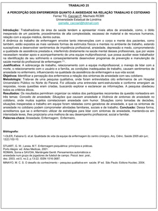 TRABALHO 25

   A PERCEPÇÃO DOS ENFERMEIROS QUANTO À ANSIEDADE NA RELAÇÃO TRABALHO E COTIDIANO
                            Ferraz TG, Cacciari P, Machado RCBR
                              Universidade Estadual de Londrina
                                pamella_cacciari@hotmail.com

Introdução: Trabalhadores da área da saúde tendem a apresentar níveis altos de ansiedade, como, o óbito
inesperado de um paciente, procedimentos de alta complexidade, escassez de material e de recursos humanos,
relação com a equipe médica, dentre outras.
A dinâmica do trabalho de enfermagem envolve tanto intervenções com o corpo e mente dos pacientes, como
também, estão expostos as mais variáveis formas de estímulos físicos e mentais no ambiente de trabalho, estando
susceptíveis a desenvolver sentimentos de impotência profissional, ansiedade, depressão e medo, comprometendo
a qualidade de assistência prestada e, interferindo diretamente na saúde mental desses profissionais, que por vezes
necessitam receber apoio e acompanhamento de uma equipe multiprofissional, que possa auxiliar esse trabalhador
na identificação de seu sofrimento e conseqüentemente desenvolver programas de prevenção e manutenção da
saúde mental do profissional de enfermagem (1) .
Justificativa: A sobrecarga de trabalho, relacionamento com a equipe multiprofissional, o manejo de lidar com a
morte, o relacionamento com o usuário e a família, as condições inadequadas de trabalho, causam sentimentos de
ansiedade no enfermeiro, influenciando na qualidade da assistência de enfermagem e sua vida social.
Objetivos: Identificar a percepção dos enfermeiros a relação dos sintomas de ansiedade com seu cotidiano.
Metodologia: Trata-se de uma pesquisa qualitativa, onde foram entrevistados oito enfermeiros de um Hospital
Universitário Público no Norte do Paraná. Foi utilizada uma entrevista semi-estruturada e conforme emergiam as
respostas, novas questões eram criadas, buscando explorar e esclarecer as informações. A pesquisa obedeceu
todos os critérios éticos.
Resultados: Os resultados permitiram organizar os relatos dos participantes recorrentes da questão norteadora em
três temas: Conceito de ansiedade; Situações que causam ansiedade e Vivência de sintomas de ansiedade no
cotidiano, onde muitos sujeitos correlacionam ansiedade com humor. Situações como tomadas de decisões,
situações inesperadas e trabalho em equipe foram relatadas como geradoras de ansiedade, e que os sintomas de
ansiedade no cotidiano podem comprometer atividades familiares, sociais e de trabalho. Conclusão: Dessa forma,
acreditamos que se o enfermeiro utilizar de estratégias para lidar com sintomas de ansiedade, mantendo-os em
intensidade leves, lhes propiciaria uma melhora de seu desempenho profissional, social e familiar.
Palavras-chave: Ansiedade; Enfermagem; Enfermeiro.



Bibliografia:
1-OLER, Fabiana G. et.al. Qualidade de vida da equipe de enfermagem do centro cirúrgico. Arq. Ciênc. Saúde 2005 abr-jun;
12(2):102-10.

STUART, G. W.; Laraia, M.T. Enfermagem psiquiátrica: princípios e práticas.
Porto Alegre: ed. Artes Medicas, 2001.
ROMAN, Sonia e SAVOIA, Mariângela Gentil. Pensamentos automáticos e
ansiedade num grupo de jogadores de futebol de campo. Psicol. teor. prat.,
dez. 2003, vol.5, no.2, p.13-22. ISSN 1516-3687.
MINAYO, M. C. S. O desafio do conhecimento – pesquisa qualitativa em saúde. 8º ed. São Paulo: Editora Hucitec. 2004.
 