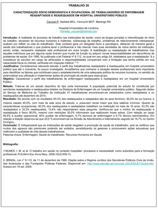 TRABALHO 26

        CARACTERIZAÇÃO SÓCIO DEMOGRÁFICA E OCUPACIONAL DE TRABALHADORES DE ENFERMAGEM
                  READAPTADOS E READEQUADOS EM HOSPITAL UNIVERSITÁRIO PÚBLICO

                                    Cacciari P, Haddad MCL, Vannuchi MOT, Marengo RA

                                              Hospital Universitário de Londrina
                                               Pamella_cacciari@hotmail.com

Introdução: A realidade do processo de trabalho nas instituições de saúde, como as longas jornadas e intensificação do ritmo
de trabalho, escassez de recursos humanos e materiais, sobrecarga de trabalho, problemas de relacionamento interpessoal,
acabam por refletir na vida do trabalhador. Este contexto gera um desgaste físico e psicológico, afetando de maneira geral a
saúde dos trabalhadores o que poderia levar o profissional a não exercer mais suas atividades de rotina dentro da instituição,
sendo, então, necessário readaptar este profissional em outra função. A reabilitação ou readaptação de trabalhadores visa
àqueles indivíduos que por alguma razão tiveram que mudar de função ou adquirir novas responsabilidades em decorrência de
problemas de saúde. Em 1990, foi publicada a lei Federal nº 8.112, na qual em seu artigo 24, estabelece que a readaptação “é a
investidura do servidor em cargo de atribuições e responsabilidades compatíveis com a limitação que tenha sofrido em sua
capacidade física ou mental, verificada em inspeção médica” (1,2).
Justificativa: Consideramos relevante estudar o perfil dos trabalhadores readaptados e readequados em hospital universitário
público que até o momento, foi pouco investigada. Acreditamos que conhecer a situação desses profissionais será importante
para identificar os fatores que contribuem para o estabelecimento de uma adequada política de recursos humanos, no sentido de
potencializar sua utilização e implementar ações de promoção da saúde para esse grupo.
Objetivo: Caracterizar o perfil dos trabalhadores de enfermagem readequados e readaptados em um hospital Universitário
Público.
Método: Trata-se de um estudo descritivo do tipo corte transversal. A população potencial do estudo foi constituída por
servidores readaptados e readequados lotados na Diretoria de Enfermagem de um hospital universitário público. Segundo dados
do Serviço da Medicina do Trabalho da instituição 47 trabalhadores encontravam-se cadastrados como readaptados e ou
readequados até dezembro de 2010.
Resultado: De acordo com os resultados 93,3% dos readequados e redaptados são do sexo feminino, 50,0% da cor branca, a
maioria casado 40,0%, com mais de sete anos de estudo, e possuíam renda maior que dois salários mínimos. Quanto às
características ocupacionais, 90,0% dos readequados e readaptados trabalham na instituição há mais de 16 anos, 53,3% são
readaptados e 33,3% readequados, 13,4% não responderam essa pergunta. Verificou-se que o motivo da readequação e
readaptação é físico 90,0%, mesmo com restrições 30,0% informaram que realizavam horas extras. Com relação ao cargo
46,6% é auxiliar operacional, 40% auxiliar de enfermagem, 6,7% técnicos de enfermagem e 6,7% técnico administrativo. Em
relação à lotação observou-se que 20,0 % encontram-se na Divisão de Atendimento e Internamento seguido de 16,7% no Centro
Cirúrgico.
Conclusão: È indispensável que as Instituições de saúde resgatem a promoção da saúde do trabalhador, pois se verificou que
muitos dos agravos são previsíveis podendo ser evitados, sensibilizando os gestores a promoverem ações educativas que
melhorem a qualidade de vida desses trabalhadores.
Palavras chave: Enfermagem, Saúde do trabalhador, Recursos Humanos em Saude


Bibliografia:

1-NUNES, I. M. et al. O trabalho em saúde no contexto hospitalar: processos e necessidade como subsídios para a formação
profissional. R Enferm Esc Anna Nery. 2006;10(3):509-13.

2- BRASIL, Lei n° 8.112, de 11 de dezembro de 1990. Dispõe sobre o Regime Jurídico dos Servidores Públicos Civis da União,
das Autarquias e das Fundações Públicas Federais. Disponível em: http://www.planalto.gov.br/ccivil_03/LEIS/L8112cons.htm.
Acesso em 19 set. 2009.
 