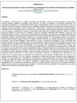 TRABALHO 27

 NOTIFICAÇÕES DE QUEIXA TÉCNICA DE MATERIAL DE CONSUMO DE USO HOSPITALAR EM HOSPITAL DE ENSINO
                                             Gil RB, Laus AM.
                     Escola de Enfermagem de Ribeirão Preto – Universidade de São Paulo
                                             roseligil@usp.br


RESUMO


Na atualidade, a preocupação com a gestão dos hospitais está associada à inserção de novas tecnologias à prática clínica,
trazendo benefícios inegáveis à população, porém elevando os custos da assistência e impactando severamente nas
organizações hospitalares(1). Um gerenciamento efetivo diante da disponibilidade restrita de recursos financeiros tem sido uma
exigência constante aos gestores, particularmente de instituições públicas, que buscam a otimização dos recursos disponíveis
através de controles mais efetivos, evitando o desperdício(2,3). Neste sentido, o monitoramento da qualidade de materiais médico-
hospitalares tem sido fundamental para que os riscos aos quais os pacientes e profissionais de saúde estão sujeitos, envolvendo
o uso de produtos e equipamentos, possam ser minimizados. Este estudo teve por objetivo identificar e analisar as queixas
técnicas de material de consumo de uso hospitalar a partir das notificações elaboradas pelos diferentes usuários de uma
instituição hospitalar de ensino. Trata-se de um estudo descritivo, retrospectivo, documental, com abordagem quantitativa. Os
dados foram coletados dos Impressos de Notificação de queixa técnica recebidos pela Seção de Parecer Técnico de um Hospital
Universitário Público do Norte do Paraná, no período de 1º de janeiro de 2007 a 31 de dezembro de 2009, e que integra o
Projeto Hospital Sentinela da Agência Nacional de Vigilância Sanitária (ANVISA). Os materiais notificados foram separados em
três grupos: material médico-hospitalar, higiene pessoal e de uso no processo de esterilização e foram construídas três
categorias de queixa técnica: embalagem, estrutura e aspecto alterado, utilizando-se dos critérios sugeridos pela ANVISA. No
período analisado foram obtidas 260 notificações, sendo a queixa técnica relativa ao grupo de material médico-hospitalar a mais
predominante com 80,38%. As não conformidades mais acentuadas foram identificadas no material luva cirúrgica, que
correspondeu a 17,70% das queixas. Entre os materiais para higiene pessoal, o papel toalha interfolha destacou-se com 68,29%
e no grupo de material para uso no processo de esterilização, todas as notificações referiram-se a embalagens. Quanto à análise
da categoria queixa técnica, o que se refere a estrutura dos materiais (rachadura, quebra do produto ou parte dele, problemas
relacionados a encaixe, obstrução, vazamento, tamanho, absorção, perda de corte, e a presença de corpo estranho) foi a que
apresentou maiores percentuais com 76,15% (198) das notificações analisadas. As notificações foram elaboradas em sua
maioria (91,4%) no período diurno e o enfermeiro foi o profissional que mais notificou correspondendo a 81,15% (211). Das
queixas técnicas recebidas, 7,69% (20) originaram notificações ao sistema NOTIVISA pela Gerência de Risco Hospitalar da
instituição. O estudo evidenciou a necessidade do monitoramento da pós-comercialização dos produtos médico-hospitalares
utilizados nas instituições de saúde e a necessidade de adoção de ferramentas para o registro das queixas técnicas. Um sistema
de notificação pode se constituir num elemento estratégico do gerenciamento de recursos materiais, pois possibilita o
estabelecimento de um mecanismo de feedback do usuário com a Seção de Parecer Técnico, bem como subsidia a tomada de
decisão durante o processo de avaliação para a aquisição, no intuito de preservar a qualidade mínima exigida para os produtos
utilizados para prestação da assistência segura à saúde.

Referências



                 1REHEM,R. Os hospitais e a nova realidades. Caderno & Saúde Coletiva. São Paulo, 2007. V. 12, n 4, p.
                 843-846.



                 2MATOS, A. J. Gestão de Custos Hospitalares. 2. ed. São Paulo: STS, 2002.



                 3CASTILHO, V.; FUGULIN, F. M. T.; GAIDZINSKI, R. R. Gerenciamento de Custos nos Serviços de
                 Enfermagem. In: KURCGANT P. (Org.) Gerenciamento em Enfermagem. Rio de Janeiro: Guanabara
                 Koogan, 2005. cap. 13, p.171-183.
 