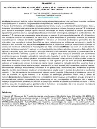 TRABALHO 28

  INFLUÊNCIA DA GESTÃO DE MATERIAL MÉDICO HOSPITALAR NO TRABALHO DE PROFISSIONAIS DE HOSPITAL
                                 PÚBLICO DE MÉDIA COMPLEXIDADE

                              Garcia, SD, Costa, DB, Haddad MCL, Dellaroza MSG, Miranda, JM
                                             Universidade Estadual de Londrina
                                                 sidomingues@yahoo.com.br

Introdução:No processo gerencial na área da saúde um dos setores mais complexos e de maior custo, que exige constantes
atualizações devido às mudanças e surgimentos de novos produtos é a área de gestão de materiais (1).
A atuação do enfermeiro na administração de recursos materiais constitui-se uma conquista nas esferas de tomada de decisão,
destacando o importante papel na dimensão técnico-administrativa inerente ao processo de cuidar e gerenciar(2).É fundamental
que a equipe de enfermagem conheça a política adotada pelo hospital em relação ao processo de compras de materiais e
equipamentos garantindo, assim, a aquisição de produtos que mesmo com o menor preço, satisfaçam os padrões técnicos e de
segurança (3). É importante que os serviços de saúde aprimorem os sistemas de gerenciamento de materiais, a fim de garantirem
uma assistência contínua e de qualidade a um menor custo, e ainda, assegurarem a quantidade e qualidade dos materiais
necessários para a realização do trabalho(2).Justificativa: Trata-se de um tema atual, de abrangência gerencial na área de
enfermagem, que necessita de maiores discussões por trazer conhecimentos aos profissionais que exercem a gestão de
serviços na área hospitalar e na atenção básica.Objetivo:Identificar a influência da gestão de material médico hospitalar no
processo de trabalho de profissionais de hospital público de média complexidade.Método:Trata-se de um estudo descritivo,
exploratório de natureza qualitativa(4), realizado em um hospital público de média complexidade, integrado ao Sistema Único de
Saúde e localizado na região norte do Paraná.O estudo foi desenvolvido em duas etapas, sendo que na primeira realizou-se a
análise de documentos referentes a gestão de materiais e a segunda etapa realizou-se entrevistas com trabalhadores
envolvidos no processo de gestão e utilização de material médico hospitalar. A opinião do entrevistado foi obtida por meio da
questão norteadora: Qual a influência da gestão de material médico hospitalar no seu processo de trabalho? Após a coleta os
dados foram transcritos e analisados buscando encontrar seu real significado para os atores envolvidos. Resultados:Foi
elaborado um fluxograma do processo de compra de material médico hospitalar na instituição, contendo a sequência desde a
necessidade do material até sua possível aquisição, explicitando o processo licitatório de compra,abastecimento de materiais,
armazenamento, diferenças entre materiais padronizados e não padronizados e tempo hábil para o recebimento do produto
adquirido. A análise das entrevistas resultou em cinco categorias de estudo, sendo:1) Ausência de autonomia na escolha dos
materiais; 2) Falta de manutenção de equipamentos e materiais médico hospitalar; 3) Burocracia no processo de compra; 4)
Falta de qualidade de alguns materiais; e 5) Ausência de capacitação profissional voltada para a gestão de
materiais.Conclusão:Os resultados demonstraram à necessidade de realizar educação continuada com a equipe abrangendo o
uso adequado dos materiais, a preservação dos equipamentos em uso, a consequência do desperdício para o serviço e
integração dos profissionais envolvidos no processo de compra para melhorar a qualidade dos materiais adquiridos. O estudo
identificou os pontos importantes para o gerenciamento de materiais e a necessidade de novas pesquisas na área para
aprimorar e melhorar a qualidade da gestão de recursos materiais.


Referências:

(1)-Honório MT, Albuquerque GL. A gestão de materiais em enfermagem. Ciênc Cuid e Saúde 2005 set/dez; 4(3): 259-68. (2)-
Castilho C. Gerenciamento de recursos materiais. In: Kurcgant P, Tronchin DMR, Fugulin FMT, Peres HHC, Marrarollo MCKB,
Fernandes MFP, et al. Gerenciamento em enfermagem. Rio de Janeiro: Guanabara Koogan; 2005. cap 12 p. 157-170.(3)-
BARTMANN,Mercilda;TÚLIO, Ruth;KRAUSER,Lucia Toyoshima. Administração na saúde e na enfermagem.Rio de
Janeiro:Senac Nacional, 2008. cap 3 p.61-65.(4)-MINAYO, M. C. S. O desafio do conhecimento: pesquisa qualitativa em saúde.
8. ed. São Paulo: HUCITEC, 2004.
 