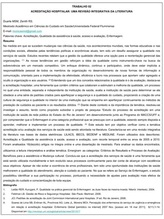 TRABALHO 02
                         ACREDITAÇÃO HOSPITALAR: UMA REVISÃO INTEGRATIVA DA LITERATURA


Duarte MSM, Zenith RS.
Mestrado Acadêmico em Ciências do Cuidado em Saúde/Universidade Federal Fluminense
E-mail: monicasmd@gmail.com
Palavras chave: Acreditação, Qualidade da assistência à saúde, acesso e avaliação, Enfermagem.
Resumo
Na medida em que se sucedem mudanças nas ciências da saúde, nos acontecimentos mundiais, nas formas educativas e nas
condições sociais, afetadas pelas tendências políticas e econômicas atuais, tem sido um desafio assegurar a qualidade nos
serviços de saúde. Estudos recentes relatam que a gestão da qualidade oferece uma opção para a reorientação gerencial das
organizações.   (1)   As novas tendências em gestão reforçam a idéia da qualidade como instrumento-chave na busca da
sobrevivência em um mercado competitivo. Um enfoque dinâmico, contínuo e participativo, onde deve estar implícita a
responsabilidade pessoal de todos os membros da organização no desenvolvimento de novas formas de informação e
comunicação, orientado para a implementação da efetividade, eficiência e lucro nos processos que aportam valor agregado e
oculto à organização e aos usuários. (2) Entendendo que um dos conceitos relacionados à qualidade é o de avaliação, destaca-se
a acreditação hospitalar, uma ferramenta que contém critérios que colaboram e estimulam a melhoria da qualidade, um processo
no qual uma entidade, separada e independente da instituição de saúde, avalia a instituição de saúde para determinar se ela
obedece a uma série de padrões criados para aperfeiçoar a segurança e a qualidade do cuidado, propiciando a criação de uma
cultura de segurança e qualidade no interior de uma instituição que se empenha em aperfeiçoar continuamente os métodos de
prestação de cuidados ao paciente e os resultados obtidos.          (3)   Diante deste contexto e da importância da temática, resolveu-se
investigar o assunto, tendo como propósito subsidiar o projeto de pesquisa “Estudo do processo de acreditação em uma
instituição de saúde da rede pública do Estado do Rio de Janeiro” em desenvolvimento junto ao Programa do MACCS/UFF e,
por compreender que a Enfermagem é uma categoria profissional que se preocupa com a qualidade, estando sempre disposta a
aprender, melhorar e implementar um processo de qualidade.                   (4)   Este estudo tem por objetivo verificar como a temática
acreditação e/ou avaliação dos serviços de saúde está sendo abordada na literatura. Caracteriza-se em uma revisão integrativa
da literatura nas bases de dados eletrônicas: LILACS, IBECS, BEDENF e MEDLINE. Foram utilizados dois descritores:
Acreditação e Qualidade da assistência à saúde, acesso e avaliação, com recorte temporal entre os anos de 2005 a 2010.
Foram analisados 18(dezoito) artigos na íntegra online e uma dissertação de mestrado. Para analisar os dados encontrados,

utilizamos a leitura interpretativa e análise temática. Emergiram as categorias: Critérios de Resultado e Processo de Avaliação;
Benefícios para a assistência e Mudança cultural. Concluiu-se que a acreditação dos serviços de saúde é uma ferramenta que
está sendo utilizada mundialmente e tem evoluído seus processos continuamente para dar conta de alcançar com excelência
seus objetivos. Apesar de não evitar a ocorrência de erros profissionais, tem sido uma oportunidade das instituições de saúde
melhorarem a qualidade do atendimento, atenção e cuidado ao paciente. No que se refere ao Serviço de Enfermagem, o estudo
possibilitou identificar a sua participação no processo, pontuando a necessidade de ajustes para avaliação mais efetiva da
prestação do cuidado e conscientização de toda equipe.
Bibliografia
1.     Leitão RER, Kurcgant, P. Qualidade na prática gerencial da Enfermagem: as duas faces da mesma moeda. Niterói: Intertexto; 2004.
2.     Feldman LB. Gestão de Risco e Segurança Hospitalar. São Paulo: Martinari; 2008.
3.     JCI. Padrões de acreditação da Joint Commision International para Hospitais. 3a ed. Rio de Janeiro; 2008.
4.     Soares de Lima SB, Erdman AL, Prochnow AG, Leite JL, Moreira MCh. Percepção dos enfermeiros do serviço de urgência e emergência
       em relação à acreditação hospitalar. Enfermería Global [periódico na internet] 2007 Nov. [acesso em 18 mar 2011];        6(11):1-14.
       Disponível em http://revistas.um.es/eglobal/article/view/351/517
 
