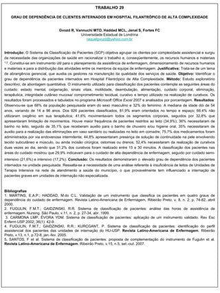 TRABALHO 29

    GRAU DE DEPENDÊNCIA DE CLIENTES INTERNADOS EM HOSPITAL FILANTRÓPICO DE ALTA COMPLEXIDADE


                                 Gvozd R, Vannuchi MTO, Haddad MCL, Jenal S, Fortes FC
                                            Universidade Estadual de Londrina
                                               raquelgvozd@yahoo.com.br


Introdução: O Sistema de Classificação de Pacientes (SCP) objetiva agrupar os clientes por complexidade assistencial e surgiu
da necessidade das organizações de saúde em racionalizar o trabalho e, conseqüentemente, os recursos humanos e materiais
1,2. Constitui-se em instrumento útil para o planejamento da assistência de enfermagem, dimensionamento de recursos humanos

e materiais e para a distribuição das atividades entre os membros da equipe de enfermagem. Justificativa: Trata-se de um tema
de abrangência gerencial, que auxilia os gestores na manutenção da qualidade dos serviços de saúde. Objetivo: Identificar o
grau de dependência de pacientes internados em Hospital Filantrópico de Alta Complexidade. Método: Estudo exploratório
descritivo, de abordagem quantitativa. O instrumento utilizado para classificação dos pacientes contempla as seguintes áreas do
cuidado: estado mental, oxigenação, sinais vitais, motilidade, deambulação, alimentação, cuidado corporal, eliminação,
terapêutica, integridade cutâneo mucosa/ comprometimento tecidual, curativo e tempo utilizado na realização de curativos. Os
resultados foram processados e tabulados no programa Microsoft Office Excel 2007 e analisados por porcentagem. Resultados:
Observou-se que 68% da população pesquisada eram do sexo masculino e 32% do feminino. A mediana de idade dói de 54
anos, variando de 14 a 96 anos. Dos 926 pacientes classificados, 81,9% eram orientados no tempo e espaço; 66,4% não
utilizaram oxigênio em sua terapêutica; 41,6% movimentavam todos os segmentos corporais, seguidos por 32,8% que
apresentaram limitação de movimentos. Houve maior frequência de pacientes restritos ao leito (34,9%); 36% necessitaram de
banho no leito, seguido de 35,1% que receberam auxilio para o banho de chuveiro e/ou higiene oral, 35% necessitaram de
auxilio para a realização das eliminações em vaso sanitário ou realizadas no leito em comadre; 75,7% dos medicamentos foram
administrados por via endovenosa intermitente; 44,8% apresentaram presença de solução de continuidade na pele envolvendo
tecido subcutâneo e músculo, ou ainda incisão cirúrgica, ostomias ou drenos; 52,4% necessitaram da realização de curativos
duas vezes ao dia, sendo que 31,2% dos curativos foram realizado entre 15 a 30 minutos. A classificação dos pacientes nas
áreas do cuidado mostrou que 29,9% indicavam para o cuidado de alta dependência de enfermagem, seguido por cuidado semi-
intensivo (21,6%) e intensivo (17,2%). Conclusão: Os resultados demonstraram o elevado grau de dependência dos pacientes
internados na unidade pesquisada. Ressalta-se a necessidade de uma análise referente à insuficiência de leitos de Unidades de
Terapia Intensiva na rede de atendimento a saúde do município, o que provavelmente tem influenciado a internação de
pacientes graves em unidades de internação não especializada.



Bibliografias
1. MARTINS, E.A.P.; HADDAD, M.do C.L. Validação de um instrumento que classifica os pacientes em quatro graus de
dependência do cuidado de enfermagem. Revista Latino-Americana de Enfermagem, Ribeirão Preto, v. 8, n. 2, p. 74-82, abril
2000.
2. FUGULIN, F.M.T.; GAIDZINSKI, R.R. Sistema de classificação de pacientes: análise das horas de assistência de
enfermagem. Nursing. São Paulo, v.11, n. 2, p. 27-34, abr. 1999.
 3. CARMONA LMP, ÉVORA YDM. Sistema de classificação de pacientes: aplicação de um instrumento validado. Rev Esc
Enferm USP 2002; 36(1): 42-9.
4. FUGULIN, F.M.T.; GAIDZINSKI, R.R.; KURCGANT, P. Sistema de classificação de pacientes: identificação do perfil
assistencial dos pacientes das unidades de internação do HU-USP. Revista Latino-Americana de Enfermagem. Ribeirão
Preto, v.13, n.1, p.72-8, jan.-fev. 2005.
5. SANTOS, F et al. Sistema de classificação de pacientes: proposta de complementação do instrumento de Fugulin et al.
Revista Latino-Americana de Enfermagem. Ribeirão Preto, v.15, n.5, set.-out. 2007.
 