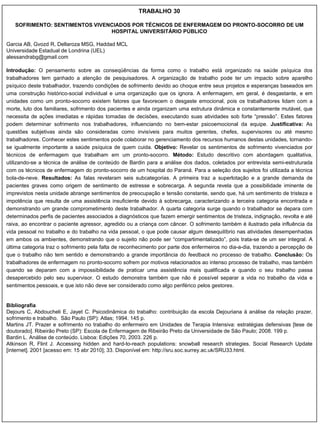 TRABALHO 30

   SOFRIMENTO: SENTIMENTOS VIVENCIADOS POR TÉCNICOS DE ENFERMAGEM DO PRONTO-SOCORRO DE UM
                                HOSPITAL UNIVERSITÁRIO PÚBLICO

Garcia AB, Gvozd R, Dellaroza MSG, Haddad MCL
Universidade Estadual de Londrina (UEL)
alessandrabg@gmail.com

Introdução: O pensamento sobre as conseqüências da forma como o trabalho está organizado na saúde psíquica dos
trabalhadores tem ganhado a atenção de pesquisadores. A organização de trabalho pode ter um impacto sobre aparelho
psíquico deste trabalhador, trazendo condições de sofrimento devido ao choque entre seus projetos e esperanças baseados em
uma construção histórico-social individual e uma organização que os ignora. A enfermagem, em geral, é desgastante, e em
unidades como um pronto-socorro existem fatores que favorecem o desgaste emocional, pois os trabalhadores lidam com a
morte, luto dos familiares, sofrimento dos pacientes e ainda organizam uma estrutura dinâmica e constantemente mutável, que
necessita de ações imediatas e rápidas tomadas de decisões, executando suas atividades sob forte “pressão”. Estes fatores
podem determinar sofrimento nos trabalhadores, influenciando no bem-estar psicoemocional da equipe. Justificativa: As
questões subjetivas ainda são consideradas como invisíveis para muitos gerentes, chefes, supervisores ou até mesmo
trabalhadores. Conhecer estes sentimentos pode colaborar no gerenciamento dos recursos humanos destas unidades, tornando-
se igualmente importante a saúde psíquica de quem cuida. Objetivo: Revelar os sentimentos de sofrimento vivenciados por
técnicos de enfermagem que trabalham em um pronto-socorro. Método: Estudo descritivo com abordagem qualitativa,
utilizando-se a técnica de análise de conteúdo de Bardin para a análise dos dados, coletados por entrevista semi-estruturada
com os técnicos de enfermagem do pronto-socorro de um hospital do Paraná. Para a seleção dos sujeitos foi utilizada a técnica
bola-de-neve. Resultados: As falas revelaram seis subcategorias. A primeira traz a superlotação e a grande demanda de
pacientes graves como origem de sentimento de estresse e sobrecarga. A segunda revela que a possibilidade iminente de
imprevistos nesta unidade abrange sentimentos de preocupação e tensão constante, sendo que, há um sentimento de tristeza e
impotência que resulta de uma assistência insuficiente devido à sobrecarga, caracterizando a terceira categoria encontrada e
demonstrando um grande comprometimento deste trabalhador. A quarta categoria surge quando o trabalhador se depara com
determinados perfis de pacientes associados a diagnósticos que fazem emergir sentimentos de tristeza, indignação, revolta e até
raiva, ao encontrar o paciente agressor, agredido ou a criança com câncer. O sofrimento também é ilustrado pela influência da
vida pessoal no trabalho e do trabalho na vida pessoal, o que pode causar algum desequilíbrio nas atividades desempenhadas
em ambos os ambientes, demonstrando que o sujeito não pode ser “compartimentalizado”, pois trata-se de um ser integral. A
última categoria traz o sofrimento pela falta de reconhecimento por parte dos enfermeiros no dia-a-dia, trazendo a percepção de
que o trabalho não tem sentido e demonstrando a grande importância do feedback no processo de trabalho. Conclusão: Os
trabalhadores de enfermagem no pronto-socorro sofrem por motivos relacionados ao intenso processo de trabalho, mas também
quando se deparam com a impossibilidade de praticar uma assistência mais qualificada e quando o seu trabalho passa
desapercebido pelo seu supervisor. O estudo demonstra também que não é possível separar a vida no trabalho da vida e
sentimentos pessoais, e que isto não deve ser considerado como algo periférico pelos gestores.


Bibliografia
Dejours C, Abdoucheli E, Jayet C. Psicodinâmica do trabalho: contribuição da escola Dejouriana à análise da relação prazer,
sofrimento e trabalho. São Paulo (SP): Atlas; 1994. 145 p.
Martins JT. Prazer e sofrimento no trabalho do enfermeiro em Unidades de Terapia Intensiva: estratégias defensivas [tese de
doutorado]. Ribeirão Preto (SP): Escola de Enfermagem de Ribeirão Preto da Universidade de São Paulo; 2008. 199 p.
Bardin L. Análise de conteúdo. Lisboa: Edições 70, 2003. 226 p.
Atkinson R, Flint J. Accessing hidden and hard-to-reach populations: snowball research strategies. Social Research Update
[internet]. 2001 [acesso em: 15 abr 2010]; 33. Disponível em: http://sru.soc.surrey.ac.uk/SRU33.html.
 