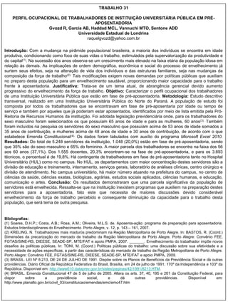 TRABALHO 31

    PERFIL OCUPACIONAL DE TRABALHADORES DE INSTITUIÇÃO UNIVERSITÁRIA PÚBLICA EM PRÉ-
                                        APOSENTADORIA
                  Gvozd R, Garcia AB, Haddad MCL, Vannuchi MTO, Sentone ADD
                               Universidade Estadual de Londrina
                                    raquelgvozd@yahoo.com.br

Introdução: Com a mudança na pirâmide populacional brasileira, a maioria dos indivíduos se encontra em idade
produtiva, condicionando como foco de suas vidas o trabalho, estimulados pela supervalorização da produtividade e
do capital(1). Na sucessão dos anos observa-se um crescimento mais elevado na faixa etária da população idosa em
relação às demais. As implicações de ordem demográfica, econômica e social do processo de envelhecimento já
surtem seus efeitos, seja na alteração de vida dos indivíduos e das estruturas familiares, seja nas mudanças da
composição da força de trabalho(2). Tais modificações exigem novas demandas por políticas públicas que auxiliam
no preparo desta população para um envelhecimento saudável, proporcionando maior capacidade para o trabalho
frente à aposentadoria. Justificativa: Trata-se de um tema atual, de abrangência gerencial devido aumento
progressivo do envelhecimento da força de trabalho. Objetivo: Caracterizar o perfil ocupacional dos trabalhadores
de uma Instituição Universitária Pública que estão em fase de pré-aposentadoria. Metodologia: Estudo descritivo
transversal, realizado em uma Instituição Universitária Pública do Norte do Paraná. A população de estudo foi
composta por todos os trabalhadores que se encontravam em fase de pré-aposentaria por idade ou tempo de
serviço e também por aqueles que já poderiam estar aposentados, identificados por meio de lista emitida pela Pró-
Reitoria de Recursos Humanos da instituição. Foi adotada legislação previdenciária onde, para os trabalhadores do
sexo masculino foram selecionados os que possuíam 65 anos de idade e para as mulheres, 60 anos(3). Também
foram incluídos na pesquisa os servidores do sexo masculino que possuíam acima de 53 anos de idade somados a
35 anos de contribuição, e mulheres acima de 48 anos de idade e 30 anos de contribuição, de acordo com o que
estabelece Emenda Constitucional(4). Os dados foram tabulados com auxílio do programa Microsoft Excel 2010.
Resultados: Do total de 5.248 servidores da instituição, 1.048 (20,0%) estão em fase de pré-aposentadoria, sendo
que 35% são do sexo masculino e 65% do feminino. A maior parcela dos trabalhadores se encontra na faixa dos 56
aos 60 anos (37,1%). Dos 1.555 docentes, 20,3% encontram-se na fase de pré-aposentadoria, e para os 3.693
técnicos, o percentual é de 19,8%. Há contingente de trabalhadores em fase de pré-aposentadoria tanto no Hospital
Universitário (HUL) como no campus. No HUL, os departamentos com maior concentração destes servidores são a
divisão de educação e treinamento, internamento, serviços gerais, laboratório de análises clínicas, centro cirúrgico e
divisão de atendimento. No campus universitário, há maior número atuando na prefeitura do campus, no centro de
ciências da saúde, ciências exatas, biológicas, agrárias, estudos sociais aplicados, ciências humanas, e educação,
comunicação e artes. Conclusão: Os resultados demonstraram que uma parcela significativa da população de
servidores está envelhecida. Ressalta-se que na instituição inexistem programas que auxiliem na preparação destes
servidores para a aposentadoria, fato este que necessita de maiores discussões devido considerável
envelhecimento da força de trabalho percebido e consequente diminuição da capacidade para o trabalho desta
população, que será tema de outra pesquisa.


Bibliografias:
(1) Soares, D.H.P.; Costa, A.B.; Rosa, A.M.; Oliveira, M.L.S. de. Aposenta-ação: programa de preparação para aposentadoria.
Estudos Interdisciplinares do Envelhecimento. Porto Alegre, v. 12, p. 143 – 161, 2007.
(2) KRELING, N. Trabalhadores mais maduros predominam na Região Metropolitana de Porto Alegre. In: BASTOS, R. (Coord.)
Dimensões da precarização do mercado de trabalho da Região Metropolitana de Porto Alegre. Porto Alegre: Convênio FEE,
FGTAS/SINE-RS, DIEESE, SEADE-SP, MTE/FAT e apoio PMPA, 2007. _______. Envelhecimento do trabalhador impõe novos
desafios às políticas públicas. In: TONI, M. (Coord.) Políticas públicas do trabalho: uma discussão sobre sua efetividade e a
necessidade de ações específicas, a partir das características do mercado de trabalho da Região Metropolitana de Porto Alegre.
Porto Alegre: Convênio FEE, FGTAS/SINE-RS, DIEESE, SEADE-SP, MTE/FAT e apoio PMPA, 2009.
(3) BRASIL. LEI Nº 8.213, DE 24 DE JULHO DE 1991. Dispõe sobre os Planos de Benefícios da Previdência Social e dá outras
providências. Diário Oficial da República Federativa do Brasil, Brasília, em 24 de julho de 1991; 170º da Independência e 103º da
República. Disponível em: http://www010.dataprev.gov.br/sislex/paginas/42/1991/8213.HTM.
(4) BRASIL. Emenda Constitucional 47 de 5 de julho de 2005. Altera os arts. 37, 40, 195 e 201 da Constituição Federal, para
dispor      sobre        a       previdência      social,     e        dá      outras       providências.     Disponível     em:
http://www.planalto.gov.br/ccivil_03/constituicao/emendas/emc/emc47.htm
 
