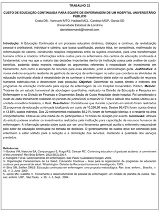 TRABALHO 32

CUSTO DE EDUCAÇÃO CONTINUADA PARA EQUIPE DE ENFERMAGEM DE UM HOSPITAL UNIVERSITÁRIO
                                     PÚBLICO
                         Costa DB , Vannuchi MTO, Haddad MCL, Cardoso MGP, Garcia SD
                                          Universidade Estadual de Londrina
                                             danielebernardi@hotmail.com



Introdução: A Educação Continuada é um processo educativo dinâmico, dialógico e contínuo, de revitalização
pessoal e profissional, individual e coletivo, que busca qualificação, postura ética, ter consciência, reafirmação ou
reformulação de valores, construindo relações integradoras entre os sujeitos envolvidos, para uma transformação
humana crítica e criadora. Informações sobre custos para os enfermeiros dos centros de educação continuada é
fundamental, uma vez que a maioria das decisões importantes dentro da instituição passa pela análise de custo-
benefício, podendo desta maneira respaldar os argumentos referentes à necessidade de investimento em
treinamento, bem como a alocação de recursos para essa atividade, junto à administração geral. Justificativa: A
nossa vivência enquanto residente de gerência de serviços de enfermagem no setor que coordena as atividades de
educação continuada aliada à necessidade de se conhecer o investimento deste setor na qualificação de recursos
humanos estimulou-nos a desenvolver esta pesquisa. Objetivo: Determinar os custos diretos e indiretos dos
programas de educação continuada para equipe de enfermagem de um Hospital Universitário Público. Método:
Trata-se de um estudo transversal de abordagem quantitativa, realizado na Divisão de Educação e Pesquisa em
Enfermagem e na Divisão de Finanças e Orçamentos-Seção de Custo Hospitalar deste hospital. Foi considerado o
custo de cada treinamento realizado no período de junho/2009 a maio/2010. Para o cálculo dos custos utilizou-se a
unidade monetária brasileira, o Real. Resultados: Constatou-se que durante o período em estudo foram realizados
22 programas de educação continuada totalizando um custo de 10.256,56 reais. Destes 86,42% foram custos diretos
e 13,58% custos indiretos. Dos 22 treinamentos realizados 88,21% foram de formação técnica, e o restante na área
comportamental. Obteve-se uma média de 35 participantes e 10 horas de duração por evento. Conclusão: Através
do estudo pode-se analisar os investimentos realizados pela instituição para capacitação de recursos humanos de
enfermagem. A informação gerada sobre custo por ser uma ferramenta gerencial auxilia o enfermeiro responsável
pelo setor de educação continuada na tomada de decisões. O gerenciamento de custos deve ser conhecido pelo
enfermeiro e estar voltado para a redução e a otimização dos recursos, mantendo a qualidade dos serviços
prestados.


Referências:
1- Backes VM, Nietsche EA, Camponogara S, Fraga RS, Cerezer RC. Continuing education of graduate students: a commitment
of the university? Rev Bras Enferm. 2002;55(2):200-4.
2- Kurcgant P et al. Gerenciamento em enfermagem. São Paulo: Guanabara Koogan, 2005.
3- Organização Panamericana de La Salud. Educación Contínua – Guia para la organización de programas de educación
continua para personal de salud. Whashington: División de Recursos Humanos e Investigación; 1979.
4- Silva GM; Seiffert OMLB. Educação continuada em enfermagem: uma proposta metodológica. Rev. bras. enferm., Brasília, v.
62, n. 3, June 2009 .
5- Jerico MC; Castilho V. Treinamento e desenvolvimento de pessoal de enfermagem: um modelo de planilha de custos. Rev.
esc. enferm. USP, São Paulo, v. 38, n. 3, Sept. 2004 .
 
