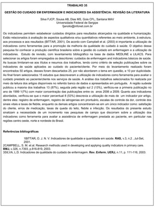 TRABALHO 35

 GESTÃO DO CUIDADO EM ENFERMAGEM E INDICADORES DA ASSISTÊNCIA: REVISÃO DA LITERATURA

                             Silva FJCP, Sousa AB, Dias MS, Gois CFL, Santana MAV
                                         Universidade Federal de Sergipe
                                             fjanolio@infonet.com.br

Os indicadores permitem estabelecer cuidados dirigidos para resultados alicerçados na qualidade e humanização.
Estão relacionados à avaliação de aspectos qualitativos e/ou quantitativos referentes ao meio ambiente, à estrutura,
aos processos e aos resultados (BITTAR, 2001). De acordo com Campbell et al. (2003) é importante a utilização de
indicadores como ferramentas para a promoção da melhoria da qualidade do cuidado à saúde. O objetivo dessa
pesquisa foi conhecer a produção científica brasileira sobre a gestão do cuidado em enfermagem e a utilização de
indicadores. Estudo de revisão, com levantamento bibliográfico na base de dados MEDLINE e LILACS. Para
selecionar os artigos foram empregados os descritores: cuidados de enfermagem and indicadores básicos de saúde.
As buscas limitaram-se aos títulos e resumos dos trabalhos, tendo como critério de seleção publicações sobre os
indicadores de saúde aplicados ao cuidado do paciente/cliente. Por meio do levantamento realizado foram
encontrados 50 artigos, desses foram descartados 25, por não abordarem o tema em questão, e 10 por duplicidade.
Ao final foram selecionados 15 estudos que descreveram a utilização de indicadores como ferramenta para avaliar o
cuidado prestado ao paciente/cliente nos serviços de saúde. A análise dos trabalhos selecionados foi realizada por
meio da leitura dos artigos disponíveis no referido banco de dados e apresentados em português. A região sudeste
publicou a maioria dos trabalhos 13 (87%), seguida pela região sul 2 (13%), verificou-se a primeira publicação no
ano de 1999 1(7%) com maior concentração das publicações entre os anos 2006 a 2009. Quanto aos indicadores
abordados, verificou-se que o maior percentual 8 (53%) descrevia a utilização de mais de um indicador por artigo,
dentre eles: registro de enfermagem, registro de iatrogenias em prontuário, escalas de controle da dor, controle dos
sinais vitais e taxas de flebite, enquanto os demais artigos concentraram-se em um único indicador como: satisfação
do cliente, erros de medicação, taxas de queda do leito, flebite e infecção. Os resultados do presente estudo
sinalizam a necessidade de um incremento nas pesquisas de campo que discorram sobre a utilização dos
indicadores como ferramenta para avaliar a assistência de enfermagem prestada ao paciente, em particular nas
regiões centro oeste, norte e nordeste do Brasil.


Referências bibliográficas

                1BITTAR, O. J. N. V. Indicadores de qualidade e quantidade em saúde. RAS, v.3, n.2 , Jul-Set,
                2001.
2CAMPBELL, S. M. et al. Research methods used in developing and applying quality indicators in primary care.
BMJ, v.326, n.7393, p.816-819, 2003.
3SILVA, L.D. Indicadores de qualidade do cuidado de enfermagem. Rev. Enferm. UERJ, n.11, p. 111-116, 2003.
 