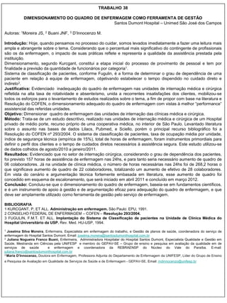 TRABALHO 38

           DIMENSIONAMENTO DO QUADRO DE ENFERMAGEM COMO FERRAMENTA DE GESTÃO
                                             Santos Dumont Hospital – Unimed São José dos Campos

Autoras: 1Moreira JS, 2 Buani JNF, 3 D‟Innocenzo M.

Introdução: Hoje, quando pensamos no processo do cuidar, somos levados imediatamente a fazer uma leitura mais
ampla e abrangente sobre o tema. Considerando que o percentual mais significativo do contingente de profissionais
são os da enfermagem, o impacto de suas práticas reflete e representa a qualidade da assistência prestada pela
instituição.
Dimensionamento, segundo Kurcgant, constitui a etapa inicial do processo de provimento de pessoal e tem por
finalidade a previsão da quantidade de funcionários por categoria1.
Sistema de classificação de pacientes, conforme Fugulin, é a forma de determinar o grau de dependência de uma
paciente em relação à equipe de enfermagem, objetivando estabelecer o tempo dispendido no cuidado direto e
indireto3.
Justificativa: Evidenciado inadequação do quadro de enfermagem nas unidades de internação médica e cirúrgica
refletida na alta taxa de rotatividade e absenteísmo, unida a recorrentes insatisfações dos clientes, mobilizou-se
todos os esforços para o levantamento de estudos realizados sobre o tema, a fim de propor com base na literatura e
Resolução do COFEN, o dimensionamento adequado do quadro de enfermagem com vistas à melhor “performance”
assistencial das referidas unidades.
Objetivo: Dimensionar quadro de enfermagem das unidades de internação das clínicas médica e cirúrgica.
Método: Trata-se de um estudo descritivo, realizado nas unidades de internação médica e cirúrgica de um Hospital
privado de médio porte, recurso próprio de uma cooperativa médica, no interior de São Paulo. Levantado literatura
sobre o assunto nas bases de dados Lilacs, Pubmed, e Sciello, porém o principal recurso bibliográfico foi a
Resolução do COFEN nº 293/2004. O sistema de classificação de pacientes, taxa de ocupação média por unidade,
índice de segurança técnica (empírica de 15%), total de horas de enfermagem, foram instrumentos primordiais para
definir o perfil dos clientes e o tempo de cuidados diretos necessários à assistência segura. Este estudo utilizou-se
de dados colhidos de agosto/2010 a janeiro/2011.
Resultados: Evidenciado que no setor de internação cirúrgica, considerando o grau de dependência dos pacientes,
foi previsto 157 horas de assistência de enfermagem nas 24hs, e para tanto seria necessário aumento de quadro de
06 colaboradores. Já na unidade de clínica médica, o número de horas necessárias nas 24hs foi de 268,2 horas o
que significava aumento de quadro de 22 colaboradores, totalizando um aumento de efetivo de 28 colaboradores.
Em vista do cenário e argumentação técnica fortemente embasada em literatura, esse aumento de quadro foi
concedido em esquema de escalonamento, que será iniciado em abril 2011 e concluído em março 2012.
Conclusão: Concluiu-se que o dimensionamento do quadro de enfermagem, baseia-se em fundamentos científicos,
e é um instrumento de apoio à gestão e de argumentação eficaz para adequação do quadro de enfermagem, e que
deve ser amplamente utilizado como ferramenta de gestão pelo serviço de enfermagem.

BIBLIOGRAFIA
1 KURCGANT, P, ET ALL. Administração em enfermagem. São Paulo: EPU, 1991.
2 CONSELHO FEDERAL DE ENFERMAGEM – COFEN – Resolução 293/2004.
3 FUGULIN, F.M.T. ET ALL. Implantação do Sistema de Classificação de pacientes na Unidade de Clínica Médica do
Hospital Universitário da USP. Rev. Med. HU-USP, 1994.
1 Joselma Silva Moreira, Enfermeira, Especialista em enfermagem do trabalho, e Gestão de planos de saúde, coordenadora do serviço de
enfermagem do Hospital Santos Dumont. Email: joselma.moreira@santosdumonthospital.com.br
2 Juliana Nogueira Franco Buani, Enfermeira, Administradora Hospitalar do Hospital Santos Dumont, Especialista Qualidade e Gestão em

Saúde. Mestranda em Ciências pela UNIFESP e membro do GEPAV-SE – Grupo de ensino e pesquisa em avaliação da qualidade em de
serviços de saúde         e enfermagem e coordenadora da REBRAENSP do Núcleo do Vale do Paraíba. E-mail:
juliana.franco@santosdumonthospital.com.br
3 Maria D’Innocenzo, Doutora em Enfermagem, Professora Adjunta do Departamento de Enfermagem da UNIFESP, Líder do Grupo de Ensino


e Pesquisa de Avaliação em Qualidade de Serviços de Saúde e de Enfermagem - GEPAV-SE. Email: mdinnocenzo@unifesp.br
 