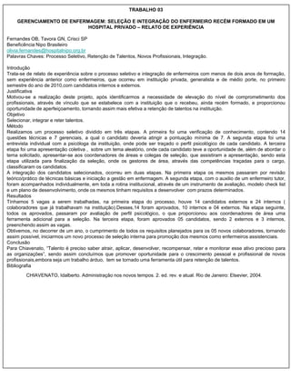 TRABALHO 03

    GERENCIAMENTO DE ENFERMAGEM: SELEÇÃO E INTEGRAÇÃO DO ENFERMEIRO RECÉM FORMADO EM UM
                           HOSPITAL PRIVADO – RELATO DE EXPERIÊNCIA

Fernandes OB, Tavora GN, Crisci SP
Beneficência Nipo Brasileiro
olivia.fernandes@hospitalnipo.org.br
Palavras Chaves: Processo Seletivo, Retenção de Talentos, Novos Profissionais, Integração.

Introdução
Trata-se de relato de experiência sobre o processo seletivo e integração de enfermeiros com menos de dois anos de formação,
sem experiência anterior como enfermeiros, que ocorreu em instituição privada, generalista e de médio porte, no primeiro
semestre do ano de 2010,com candidatos internos e externos.
Justificativa
Motivou-se a realização deste projeto, após identificarmos a necessidade de elevação do nível de comprometimento dos
profissionais, através de vínculo que se estabelece com a instituição que o recebeu, ainda recém formado, e proporcionou
oportunidade de aperfeiçoamento, tornando assim mais efetiva a retenção de talentos na instituição.
Objetivo
Selecionar, integrar e reter talentos.
Método
Realizamos um processo seletivo dividido em três etapas. A primeira foi uma verificação de conhecimento, contendo 14
questões técnicas e 7 gerenciais, a qual o candidato deveria atingir a pontuação mínima de 7. A segunda etapa foi uma
entrevista individual com a psicóloga da instituição, onde pode ser traçado o perfil psicológico de cada candidato. A terceira
etapa foi uma apresentação coletiva , sobre um tema aleatório, onde cada candidato teve a oportunidade de, além de abordar o
tema solicitado, apresentar-se aos coordenadores de áreas e colegas de seleção, que assistiram a apresentação, sendo esta
etapa utilizada para finalização da seleção, onde os gestores de área, através das competências traçadas para o cargo,
classificaram os candidatos.
A integração dos candidatos selecionados, ocorreu em duas etapas. Na primeira etapa os mesmos passaram por revisão
teórico/prático de técnicas básicas e iniciação a gestão em enfermagem. A segunda etapa, com o auxilio de um enfermeiro tutor,
foram acompanhados individualmente, em toda a rotina institucional, através de um instrumento de avaliação, modelo check list
e um plano de desenvolvimento, onde os mesmos tinham requisitos a desenvolver com prazos determinados.
Resultados
Tínhamos 5 vagas a serem trabalhadas, na primeira etapa do processo, houve 14 candidatos externos e 24 internos (
colaboradores que já trabalhavam na instituição).Desses,14 foram aprovados, 10 internos e 04 externos. Na etapa seguinte,
todos os aprovados, passaram por avaliação de perfil psicológico, o que proporcionou aos coordenadores de área uma
ferramenta adicional para a seleção. Na terceira etapa, foram aprovados 05 candidatos, sendo 2 externos e 3 internos,
preenchendo assim as vagas.
Obtivemos, no decorrer de um ano, o cumprimento de todos os requisitos planejados para os 05 novos colaboradores, tornando
assim possível, iniciarmos um novo processo de seleção interna para promoção dos mesmos como enfermeiros assistenciais.
Conclusão
Para Chiavenato, “Talento é preciso saber atrair, aplicar, desenvolver, recompensar, reter e monitorar esse ativo precioso para
as organizações”, sendo assim concluímos que promover oportunidade para o crescimento pessoal e profissional de novos
profissionais,embora seja um trabalho árduo, tem se tornado uma ferramenta útil para retenção de talentos.
Bibliografia
        CHIAVENATO, Idalberto. Administração nos novos tempos. 2. ed. rev. e atual. Rio de Janeiro: Elsevier, 2004.
 