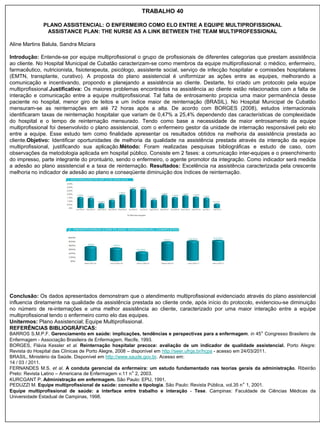 TRABALHO 40

              PLANO ASSISTENCIAL: O ENFERMEIRO COMO ELO ENTRE A EQUIPE MULTIPROFISSIONAL
               ASSISTANCE PLAN: THE NURSE AS A LINK BETWEEN THE TEAM MULTIPROFESSIONAL

Aline Martins Balula, Sandra Miziara

Introdução: Entende-se por equipe multiprofissional o grupo de profissionais de diferentes categorias que prestam assistência
ao cliente. No Hospital Municipal de Cubatão caracterizam-se como membros da equipe multiprofissional: o médico, enfermeiro,
farmacêutico, nutricionista, fisioterapeuta, psicólogo, assistente social, serviço de infecção hospitalar e comissões hospitalares
(EMTN, transplante, curativo). A proposta do plano assistencial é uniformizar as ações entre as equipes, melhorando a
comunicação e incentivando, propondo e planejando a assistência ao cliente. Destarte, foi criado um protocolo pela equipe
multiprofissional.Justificativa: Os maiores problemas encontrados na assistência ao cliente estão relacionados com a falta de
interação e comunicação entre a equipe multiprofissional. Tal falta de entrosamento propicia uma maior permanência desse
paciente no hospital, menor giro de leitos e um índice maior de reinternação (BRASIL). No Hospital Municipal de Cubatão
mensuram-se as reinternações em até 72 horas após a alta. De acordo com BORGES (2008), estudos internacionais
identificaram taxas de reinternação hospitalar que variam de 0,47% a 25,4% dependendo das características de complexidade
do hospital e o tempo de reinternação mensurado. Tendo como base a necessidade de maior entrosamento da equipe
multiprofissional foi desenvolvido o plano assistencial, com o enfermeiro gestor da unidade de internação responsável pelo elo
entre a equipe. Esse estudo tem como finalidade apresentar os resultados obtidos na melhoria da assistência prestada ao
cliente.Objetivo: Identificar oportunidades de melhoria da qualidade na assistência prestada através da interação da equipe
multiprofissional, justificando sua aplicação.Método: Foram realizadas pesquisas bibliográficas e estudo de caso, com
observações da metodologia aplicada em hospital público. Consiste em 2 fases: a comunicação inter-equipes e o preenchimento
do impresso, parte integrante do prontuário, sendo o enfermeiro, o agente promotor da integração. Como indicador será medida
a adesão ao plano assistencial e a taxa de reinternação. Resultados: Excelência na assistência caracterizada pela crescente
melhoria no indicador de adesão ao plano e conseqüente diminuição dos índices de reinternação.




Conclusão: Os dados apresentados demonstram que o atendimento multiprofissional evidenciado através do plano assistencial
influencia diretamente na qualidade da assistência prestada ao cliente onde, após início do protocolo, evidenciou-se diminuição
no número de re-internações e uma melhor assistência ao cliente, caracterizado por uma maior interação entre a equipe
multiprofissional tendo o enfermeiro como elo das equipes.
Unitermos: Plano Assistencial; Equipe Multiprofissional.
REFERÊNCIAS BIBLIOGRÁFICAS:
BARROS S.M.P.F. Gerenciamento em saúde: implicações, tendências e perspectivas para a enfermagem. in 45° Congresso Brasileiro de
Enfermagem - Associação Brasileira de Enfermagem, Recife, 1993.
BORGES, Flávia Kessler et al. Reinternação hospitalar precoce: avaliação de um indicador de qualidade assistencial. Porto Alegre:
Revista do Hospital das Clínicas de Porto Alegre, 2008 – disponível em http://seer.ufrgs.br/hcpa - acesso em 24/03/2011.
BRASIL, Ministério da Saúde. Disponível em http://www.saude.gov.br. Acesso em:
14 / 03 / 2011.
FERNANDES M.S. et al. A conduta gerencial da enfermeira: um estudo fundamentado nas teorias gerais da administração. Ribeirão
Preto: Revista Latino – Americana de Enfermagem v.11 n° 2, 2003.
KURCGANT P. Administração em enfermagem. São Paulo: EPU, 1991.
PEDUZZI M. Equipe multiprofissional de saúde: conceito e tipologia. São Paulo: Revista Pública, vol.35 n° 1, 2001.
Equipe multiprofissional de saúde: a interface entre trabalho e interação - Tese. Campinas: Faculdade de Ciências Médicas da
Universidade Estadual de Campinas, 1998.
 