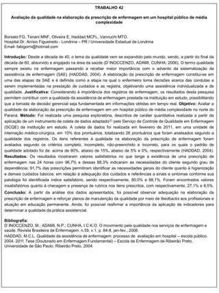 TRABALHO 42

   Avaliação da qualidade na elaboração da prescrição de enfermagem em um hospital público de média
                                             complexidade


Borsato FG, Tenani MNF, Oliveira E, Haddad MCFL, Vannuchi MTO.
Hospital Dr. Anísio Figueiredo - Londrina – PR / Universidade Estadual de Londrina
Email: fabigorni@hotmail.com

Introdução: Desde a década de 40, o tema da qualidade vem se expandido pelo mundo, sendo, a partir do final da
década de 60, absorvido e engajado na área da saúde (D`INOCCENZO, ADAMI, CUNHA; 2006). O termo qualidade
sempre existiu na enfermagem passando a receber maior importância com o advento da sistematização da
assistência de enfermagem (SAE) (HADDAD, 2004). A elaboração da prescrição de enfermagem constitui-se em
uma das etapas da SAE e é definida como a etapa na qual o enfermeiro toma decisões acerca das condutas a
serem implementadas na prestação de cuidados e as registra, objetivando uma assistência individualizada e de
qualidade. Justificativa: Considerando à importância dos registros de enfermagem, os resultados desta pesquisa
permitem contribuir com a qualidade da assistência de enfermagem prestada na instituição em estudo, possibilitando
que a tomada de decisão gerencial seja fundamentada em informações obtidas em tempo real. Objetivo: Avaliar a
qualidade da elaboração da prescrição de enfermagem em um hospital público de média complexidade no norte do
Paraná. Método: Foi realizada uma pesquisa exploratória, descritiva de caráter quantitativa realizada a partir da
aplicação de um instrumento de coleta de dados adaptado(2) pelo Serviço de Controle de Qualidade em Enfermagem
(SCQE) da instituição em estudo. A coleta de dados foi realizada em fevereiro de 2011, em uma unidade de
internação médico-cirúrgica, em 10% dos prontuários, totalizando 26 prontuários que foram analisados segundo a
qualidade dos registros. Os itens referentes à qualidade na elaboração da prescrição de enfermagem foram
avaliados segundo os critérios completo, incompleto, não-preenchido e incorreto, para os quais o padrão de
qualidade adotado foi de: acima de 80%, abaixo de 15%, abaixo de 5% e 0%, respectivamente (HADDAD, 2004).
Resultados: Os resultados mostraram valores satisfatórios no que tange a existência de uma prescrição de
enfermagem nas 24 horas com 96,7% e dessas 88,3% indicaram as necessidades do cliente segundo grau de
dependência; 91,7% das prescrições permitiram identificar as necessidades gerais do cliente quanto à higienização
e demais cuidados básicos; em relação à adequação dos cuidados e referências a sinais e sintomas conforme sua
patologia foi identificada índice satisfatório, sendo respectivamente, 80,0% e 88,1%. Foram encontrados valores
insatisfatórios quanto à checagem e presença de rubrica nos itens prescritos, com respectivamente, 27,1% e 8,5%.
Conclusão: A partir da análise dos dados apresentados, foi possível observar adequação na elaboração da
prescrição de enfermagem e reforçar planos de manutenção da qualidade por meio de feedbacks aos profissionais e
atuação em educação permanente. Ainda, foi possível reafirmar a importância da aplicação de indicadores para
determinar a qualidade da prática assistencial.

Bibliografia:
D`INOCCENZO, M.; ADAMI, N.P.; CUNHA, I.C.K.O. O movimento pela qualidade nos serviços de enfermagem e
saúde. Revista Brasileira de Enfermagem. n.59, v.1, p. 84-8, jan-fev., 2006.
HADDAD, M.C.L. Qualidade da assistência de enfermagem: processo de avaliação em hospital – escola público.
2004. 201f. Tese (Doutorado em Enfermagem Fundamental) – Escola de Enfermagem de Ribeirão Preto,
Universidade de São Paulo, Ribeirão Preto, 2004.
 