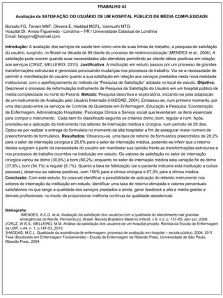 TRABALHO 43

      Avaliação da SATISFAÇÃO DO USUÁRIO DE UM HOSPITAL PÚBLICO DE MÉDIA COMPLEXIDADE

Borsato FG, Tenani MNF, Oliveira E, Haddad MCFL, Vannuchi MTO.
Hospital Dr. Anísio Figueiredo - Londrina – PR / Universidade Estadual de Londrina
Email: fabigorni@hotmail.com

Introdução: A avaliação dos serviços de saúde tem como uma de suas linhas de trabalho, a pesquisa de satisfação
do usuário, surgindo, no Brasil na década de 90 diante do processo de redemocratização (MENDES et al.; 2006). A
satisfação pode ocorrer quando suas necessidades são atendidas permitindo ao cliente idéias positivas em relação
aos serviços (CRUZ, MELLEIRO; 2010). Justificativa: A instituição em estudo passou por um processo de grandes
transformações estruturais e gerenciais provocando mudanças nos processos de trabalho. Viu-se a necessidade de
permitir a manifestação do usuário quanto a sua satisfação em relação aos serviços prestados nesta nova realidade
institucional, com o aperfeiçoamento do método da “Pesquisa de Satisfação” adotada no local de estudo. Objetivo:
Descrever o processo de reformulação instrumento de Pesquisa de Satisfação do Usuário em um hospital público de
média complexidade no norte do Paraná. Método: Pesquisa descritiva e exploratória, iniciando-se pela adaptação
de um instrumento de Avaliação pelo Usuário Internado (HADDAD, 2004). Embasou-se, num primeiro momento, por
uma discussão entre os serviços de Controle de Qualidade em Enfermagem, Educação e Pesquisa, Coordenação
de Enfermagem, Administração Hospitalar, Psicologia Clínica e Serviço social que levantaram os itens essenciais
para compor o instrumento. Cada item foi classificado segundo os critérios ótimo, bom, regular e ruim. Após,
procedeu-se a aplicação do instrumento nos setores de internação médica e cirúrgica, num período de 20 dias.
Optou-se por realizar a entrega do formulário no momento da alta hospitalar a fim de assegurar maior número de
preenchimento de formulários. Resultados: Observou-se, uma taxa de retorno de formulários preenchidos de 28,2%
para o setor de internação cirúrgica e 26,0% para o setor de internação médica, podendo-se inferir que o retorno
destes surgiram a partir da necessidade do usuário em manifestar sua opinião frente as transformações estruturais e
nos processos de trabalho ocorridos na instituição em estudo. Os valores de satisfação no setor de internação
cirúrgica variou de ótimo (30,8%) a bom (69,2%) enquanto no setor de internação médica esta variação foi de ótimo
(37,8%), bom (54,1%) e regular (8,1%). Quanto a taxa de fidelização (se o paciente indicaria esta instituição a outras
pessoas), observou-se valores positivos, com 100% para a clínica cirúrgica e 97,3% para a clínica médica.
Conclusão: Com este estudo, foi possível identificar a possibilidade de aplicação do referido instrumento nos
setores de internação da instituição em estudo, identificar uma taxa de retorno otimizada e valores percentuais
satisfatórios no que tange a qualidade dos serviços prestados e ainda, gerar feedback a alta e média gestão e
demais profissionais, no intuito de proporcionar melhoria contínua da qualidade assistencial.


Bibliografia:
         1MENDES, A.C.G. et al. Avaliação da satisfação dos usuários com a qualidade do atendimento nas grandes
         emergências do Recife, Pernambuco, Brasil. Revista Brasileira Materno Infantil, v.9, n.2, p. 157-65, abr- jun, 2009.
2CRUZ, W.B.S.; MELLEIRO, M.M. Análise da satisfação dos usuários de um hospital privado. Revista da Escola de Enfermagem
da USP, v.44, n. 1, p.147-53, 2010.
3HADDAD, M.C.L. Qualidade da assistência de enfermagem: processo de avaliação em hospital – escola público. 2004. 201f.
Tese (Doutorado em Enfermagem Fundamental) – Escola de Enfermagem de Ribeirão Preto, Universidade de São Paulo,
Ribeirão Preto, 2004.
 