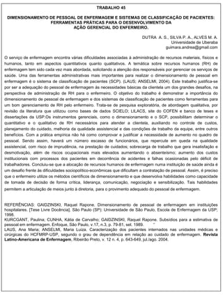 TRABALHO 45

 DIMENSIONAMENTO DE PESSOAL DE ENFERMAGEM E SISTEMAS DE CLASSIFICAÇÃO DE PACIENTES:
                 FERRAMENTAS PRÁTICAS PARA O DESENVOLVIMENTO DA
                          AÇÃO GERENCIAL DO ENFERMEIRO.

                                                                          DUTRA A. S., SILVA P. A., ALVES M. A.
                                                                                       Universidade de Uberaba
                                                                                    guimara.andrea@gmail.com

O serviço de enfermagem encontra várias dificuldades associadas à administração de recursos materiais, físicos e
humanos, tanto em aspectos quantitativos quanto qualitativos. A temática sobre recursos humanos (RH) de
enfermagem tem sido cada vez mais abordada, solicitando a atenção dos responsáveis por gerenciar os serviços de
saúde. Uma das ferramentas administrativas mais importantes para realizar o dimensionamento de pessoal em
enfermagem é o sistema de classificação de pacientes (SCP). (LAUS; ANSELMI, 2004). Este trabalho justifica-se
por ser a adequação do pessoal de enfermagem às necessidades básicas da clientela um dos grandes desafios, na
perspectiva de administração de RH para o enfermeiro. O objetivo do trabalho é demonstrar a importância do
dimensionamento de pessoal de enfermagem e dos sistemas de classificação de pacientes como ferramentas para
um bom gerenciamento de RH pelo enfermeiro. Trata-se de pesquisa exploratória, de abordagem qualitativa, por
revisão da literatura que utilizou como bases de dados SCIELO; LILACS, site do COFEN e banco de teses e
dissertações da USP.Os instrumentos gerenciais, como o dimensionamento e o SCP, possibilitam determinar o
quantitativo e o qualitativo de RH necessários para atender a clientela, auxiliando no controle de custos,
planejamento do cuidado, melhoria da qualidade assistencial e das condições de trabalho da equipe, entre outros
benefícios. Com a prática empírica não há como comprovar e justificar a necessidade de aumento no quadro de
pessoal. Sendo assim, haverá um número escasso de funcionários, que repercute em queda na qualidade
assistencial, com risco de imprudência, na prestação de cuidados; sobrecarga de trabalho que gera insatisfação e
desmotivação, além de riscos ocupacionais mais elevados aumentando o absenteísmo; aumento dos custos
institucionais com processos dos pacientes em decorrência de acidentes e falhas ocasionadas pelo déficit de
trabalhadores. Concluiu-se que a alocação de recursos humanos de enfermagem numa instituição de saúde ainda é
um desafio frente às dificuldades sociopolítico-econômicas que dificultam a contratação de pessoal. Assim, é preciso
que o enfermeiro utilize os métodos científicos de dimensionamento e que desenvolva habilidades como capacidade
de tomada de decisão de forma crítica, liderança, comunicação, negociação e sensibilização. Tais habilidades
permitem a articulação de meios junto à diretoria, para o provimento adequado do pessoal de enfermagem.


REFERÊNCIAS: GAIDZINSKI, Raquel Rapone. Dimensionamento de pessoal de enfermagem em instituições
hospitalares. [Tese Livre Docência]. São Paulo (SP): Universidade de São Paulo, Escola de Enfermagem da USP;
1998.
KURCGANT, Paulina; CUNHA, Kátia de Carvalho; GAIDZINSKI, Raquel Rapone. Subsídios para a estimativa de
pessoal em enfermagem. Enfoque, São Paulo, v.17, n.3, p. 79-81, set. 1989.     „‟
LAUS, Ana Maria; ANSELMI, Maria Luiza. Caracterização dos pacientes internados nas unidades médicas e
cirúrgicas do HCFMRP-USP, segundo o grau de dependência em relação ao cuidado de enfermagem. Revista
Latino-Americana de Enfermagem, Ribeirão Preto, v. 12 n. 4, p. 643-649, jul./ago. 2004.
 