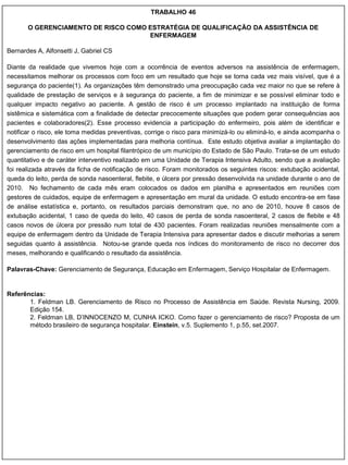TRABALHO 46

       O GERENCIAMENTO DE RISCO COMO ESTRATÉGIA DE QUALIFICAÇÃO DA ASSISTÊNCIA DE
                                     ENFERMAGEM

Bernardes A, Alfonsetti J, Gabriel CS

Diante da realidade que vivemos hoje com a ocorrência de eventos adversos na assistência de enfermagem,
necessitamos melhorar os processos com foco em um resultado que hoje se torna cada vez mais visível, que é a
segurança do paciente(1). As organizações têm demonstrado uma preocupação cada vez maior no que se refere à
qualidade de prestação de serviços e à segurança do paciente, a fim de minimizar e se possível eliminar todo e
qualquer impacto negativo ao paciente. A gestão de risco é um processo implantado na instituição de forma
sistêmica e sistemática com a finalidade de detectar precocemente situações que podem gerar consequências aos
pacientes e colaboradores(2). Esse processo evidencia a participação do enfermeiro, pois além de identificar e
notificar o risco, ele toma medidas preventivas, corrige o risco para minimizá-lo ou eliminá-lo, e ainda acompanha o
desenvolvimento das ações implementadas para melhoria contínua. Este estudo objetiva avaliar a implantação do
gerenciamento de risco em um hospital filantrópico de um município do Estado de São Paulo. Trata-se de um estudo
quantitativo e de caráter interventivo realizado em uma Unidade de Terapia Intensiva Adulto, sendo que a avaliação
foi realizada através da ficha de notificação de risco. Foram monitorados os seguintes riscos: extubação acidental,
queda do leito, perda de sonda nasoenteral, flebite, e úlcera por pressão desenvolvida na unidade durante o ano de
2010. No fechamento de cada mês eram colocados os dados em planilha e apresentados em reuniões com
gestores de cuidados, equipe de enfermagem e apresentação em mural da unidade. O estudo encontra-se em fase
de análise estatística e, portanto, os resultados parciais demonstram que, no ano de 2010, houve 8 casos de
extubação acidental, 1 caso de queda do leito, 40 casos de perda de sonda nasoenteral, 2 casos de flebite e 48
casos novos de úlcera por pressão num total de 430 pacientes. Foram realizadas reuniões mensalmente com a
equipe de enfermagem dentro da Unidade de Terapia Intensiva para apresentar dados e discutir melhorias a serem
seguidas quanto à assistência. Notou-se grande queda nos índices do monitoramento de risco no decorrer dos
meses, melhorando e qualificando o resultado da assistência.

Palavras-Chave: Gerenciamento de Segurança, Educação em Enfermagem, Serviço Hospitalar de Enfermagem.


Referências:
       1. Feldman LB. Gerenciamento de Risco no Processo de Assistência em Saúde. Revista Nursing, 2009.
       Edição 154.
       2. Feldman LB, D‟INNOCENZO M, CUNHA ICKO. Como fazer o gerenciamento de risco? Proposta de um
       método brasileiro de segurança hospitalar. Einstein, v.5. Suplemento 1, p.55, set.2007.
 