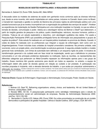 TRABALHO 47

                             MODELOS DE GESTÃO HOSPITALARES: A REALIDADE CANADENSE

Bernardes A, Gabriel CS, Évora YDM, Santos MC, Melo MRAC

A discussão sobre os modelos de sistemas de saúde vem ganhando novos contornos após as diversas reformas
que, desde os anos noventa, vêm sendo implantadas em vários países, inclusive no Canadá. Assim como no Brasil,
o Canadá tem repensado a gestão no sentido de liberá-la dos princípios rígidos da administração pública com uma
pesada burocracia que já se revelou incompatível com a organização da qualidade dos serviços de saúde(1). Analisar
as experiências de implantação da Gestão Participativa em uma instituição hospitalar no Canadá, no que se refere à
tomada de decisão, comunicação e poder. Adotou-se a abordagem teórica de Bolman e Deal(2) que elaboraram, a
partir de insights gerados da pesquisa e da prática, quatro classificações: estrutura, recursos humanos, política e
símbolos. Trata-se de um estudo exploratório e descritivo, com abordagem qualitativa dos dados. Foi usada a
Pesquisa-Ação Participante (PAP) que possibilita privilegiada forma de informação aos pesquisadores e grupos de
sujeitos da prática(3). Este estudo foi realizado em um hospital público localizado na província de Alberta, Canadá. A
coleta de dados foi realizada com os profissionais que integram a equipe de enfermagem, bem como com os
dirigentes/gestores. Foram incluídas duas unidades do hospital universitário canadense. Na primeira unidade, está
ocorrendo, como um projeto piloto, uma transformação na estrutura gerencial. A segunda unidade mantém o modelo
gerencial mais centralizado, com linhas de autoridade bem definidas e um esquema rígido de poder. A iniciativa de
transformação gerencial e do cuidado está em fase inicial de implantação, sendo que a deficiência no processo
comunicativo é um dos principais problemas destacados na instituição. Após as reuniões, os representantes das
diferentes categorias que pertencem ao Meta-Conselho repassam as informações apenas para o seu grupo de
trabalho. Esses membros têm grande autonomia para decidir em todos os aspectos, no entanto, a equipe de
enfermagem detém alto poder de decisão apenas em relação ao cuidado a ser prestado. A participação nas
reuniões propostas é incipiente, visto a elevada demanda de trabalho, o que acaba por prejudicar sobremaneira a
efetivação da iniciativa. Grandes mudanças têm ocorrido no cenário canadense. Tem havido extremo esforço para que a Iniciativa de Transformação Gerencial e
do Cuidado traga ótimos resultados para a qualidade da assistência. Contudo, como era esperado, os profissionais têm enfrentado inúmeras dificuldades nesse processo
de implantação.



Palavras-Chave: Equipe de Enfermagem; Organização e Administração; Comunicação; Poder; Gestão em Saúde.



Referências:
       1. Bolman LG, Deal TE. Reframing organizations: artistry, choice, and leadership. 4th ed. United States of
       America: Jossey-Bass; 2008.
       2. Novaes MBC, Gil AC. A pesquisa-ação participante como estratégia metodológica para o estudo do
       empreendedorismo social em administração de empresas. Revista de Administração Mackenzie 2009.
       Jan/Fev; 10(1):135-160.
       3. Bernardes A, Cecílio LCO, Nakao JRS, Évora YDM. Os ruídos encontrados na construção de um modelo
       democrático e participativo de gestão hospitalar. Ciência e Saúde Coletiva. 2007 jul/ago; (12)4: 861-870.
 