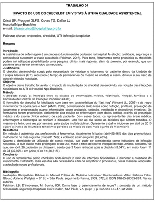 TRABALHO 04

       IMPACTO DO USO DO CHECKLIST EM VISITAS À UTI NA QUALIDADE ASSISTENCIAL

Crisci SP, Proggert GLFG, Covas TG, Dalfior LJ
Hospital Nipo-Brasileiro
e-mail: Silvana.crisci@hospitalnipo.org.br

Palavras-chave: protocolos, checklist, UTI, infecção hospitalar

Resumo

Introdução
A assistência de enfermagem é um processo fundamental e poderoso no hospital. A relação: qualidade, segurança e
competência sustentam a tríade excelência (Feldman, 2007). Para tanto, ferramentas como protocolos ou checklists
podem ser utilizadas possibilitando uma pesquisa clínica mais rigorosa, além de prevenir, por exemplo, que um
paciente deixe de ser alimentado ou medicado.
Justificativa
O checklist desenvolvido surgiu pela necessidade de valorizar o tratamento do paciente dentro da Unidade de
Terapia Intensiva (UTI), reduzindo o tempo de permanência do mesmo na unidade e assim, diminuir o seu risco de
contrair infecção hospitalar.
Objetivo
O objetivo deste trabalho foi avaliar o impacto da implantação do checklist desenvolvido, na redução das infecções
hospitalares na UTI do Hospital Nipo Brasileiro.
Método
A proposta surgiu da interação entre as equipes de enfermagem, médica, fisioterapia, nutrição, farmácia e a
Comissão de Controle de Infecção Hospitalar (CCIH).
O formulário do checklist foi idealizado com base em características do “fast hug” (Vincent JL, 2005) e da regra
mnemônica “Suspeita para o bem” (AMIB, 2009), contemplando tanto áreas como nutrição, profilaxia, precaução de
isolamento e programação quanto informações sobre analgesia, sedação, ventilação e dispositivos invasivos. Os
formulários foram preenchidos diariamente pela equipe de enfermagem com dados obtidos através da prescrição
médica e do exame clínico rotineiro de cada paciente. Com esses dados, os representantes das áreas médica,
enfermagem e fisioterapia se reuniam e discutiam, uma vez ao dia, sobre as decisões que seriam tomadas. O
mesmo era feito, uma vez por semana, pela equipe multidisciplinar. O presente trabalho iniciou-se em abril de 2010
e para a análise de resultados tomaremos por base os meses de abril, maio e junho do mesmo ano
Resultados
Em relação à aderência dos profissionais à ferramenta, inicialmente foi baixa (abril=55,46% dos dias preenchidos),
melhorando no mês seguinte (maio=81,74%) e voltando a cair em junho (62,46%).
Quanto à densidade de utilização de sonda vesical, que pode ser considerada como indicadora de infecção
hospitalar, já que quanto mais prolongado o seu uso, maior o risco de ocorrer infecção do trato urinário, constatou-se
que, em abril, 36 pacientes as utilizavam, sendo que 3 foram retiradas após o checklist (8,34%); em maio, foram 11
de 34 (32,35%), em junho, 5 de 19 (26,31%).
Conclusão
O uso de ferramentas como checklists pode reduzir o risco de infecções hospitalares e melhorar a qualidade do
atendimento. Entretanto, mais estudos são necessários a fim de simplificar o processo e, dessa maneira, conquistar
a adesão de novos profissionais.

Bibliografia
Avaliações Obrigatórias Diárias; In: Manual Prático de Medicina Intensiva./ Coordenadores Milton Caldeira Filho,
Glauco Adrieno Weftphal – 6ª Ed – São Paulo: seguimento Farma, 2009. 372p;il. ISDN 978-85-98353-93-7. Vários
autores
Feldman, LB; D‟Innocenzo, M; Cunha, ICK. Como fazer o gerenciamento de riscos? : proposta de um método
brasileiro de segurança hospitalar. Rev Einstein, São Paulo, v.5, (supl.1), p. 548-563. RC-17, set.2007.
 