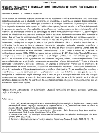 TRABALHO 49

EDUCAÇÃO PERMANENTE E CONTINUADA COMO ESTRATÉGIAS DE GESTÃO NOS SERVIÇOS DE
URGÊNCIA E EMERGÊNCIA

Bernardes A, El Hetti LB, Gabriel CS, Évora YDM

Historicamente as urgências no Brasil se caracterizam por insuficiente qualificação profissional, baixa capacidade
pedagógica instalada para a educação permanente em emergências e ausência de espaços descentralizados e
tecnologicamente equipados para a formação específica(1). A Educação Permanente é aprendizagem no trabalho,
onde o aprender e o ensinar se incorporam ao cotidiano das organizações e ao trabalho. Já a Educação Continuada
é o processo de aquisição de informações técnico-científicas pelo trabalhador, por meio de escolarização formal, de
vivências, de experiências laborais e de participação no âmbito institucional ou fora dele(2,3). O estudo objetiva
analisar as contribuições das pesquisas produzidas sobre a educação permanente/continuada como estratégia da
gestão dos serviços de urgência/emergência tomando por base as publicações em periódicos nacionais e
internacionais no período de 1999 a 2009. Trata-se de Revisão Integrativa da Literatura(4), sendo incluídas
dissertações, monografias e artigos indexados nos portais Medline e Lilacs. A amostra constitui-se de 14
publicações que incluem os termos educação permanente, educação continuada, urgência, emergência e
enfermagem. O tipo de publicação mais encontrado foi na forma de artigos indexados (78,6%). Grande parte das
publicações foi encontrada na base de dados Medline/Pubmed (78,6%), sendo o acesso 85,7% on-line. As
publicações dos anos de 2002 e 2003 foram as que mais se destacaram (21,4%). O periódico “Journal of Emergency
Nursing” teve a maioria das publicações (36,4%) e a abordagem qualitativa foi a mais utilizada pelos autores
(64,2%). As publicações foram agrupadas em oito diferentes categorias, sendo: “A educação permanente como
elemento facilitador para a mobilização de competências gerenciais”, “Cursos de capacitação”, “Custos e educação
continuada / permanente”, “Educação continuada em urgência e emergência”, “Percepção de enfermeiros de
emergência sobre educação continuada”, “Capacitação em emergência pediátrica”, “Avaliação de desempenho e
educação continuada” e “Educação continuada em emergência oftalmológica”. Todas as publicações ressaltam a
importância da educação continuada para os profissionais de saúde que trabalham nos serviços de urgência e
emergência. A maioria dos artigos converge para a idéia de que a instituição deve ser uma das principais
responsáveis pelo incentivo e promoção dos cursos oferecidos, pois com exceção do paciente, ela é a principal
beneficiária desse sistema. Não há abordagem de aspectos relacionados à Educação Permanente, sendo este um
investimento necessário e urgente.


Palavras-Chave: Administração em Enfermagem, Educação Permanente em Saúde, Educação Continuada,
Urgência e Emergência.


Referências:

        1. Brasil (MS). Projeto de reorganização da atenção ás urgência e emergência, Implantação do componente
        pré- hospitalar móvel e regulação da atenção ás urgência (SAMU – 192), Ministério da Saúde. Secretaria de
        Atenção á Saúde, Departamento de Atenção Especializada, 2003.
        2. Brasil (MS). Política nacional de humanização – humaniza - SUS: Documento base para gestores e
        trabalhadores do SUS. Brasília: Ministério da Saúde, 2004.
        3. Seiffert OMLB, Silva GM. Educação continuada em enfermagem: uma proposta metodológica. Rev. Bras.
        Enferm. 2009; 62(3):362-6.
        4. Ganong LH. Integrative reviews of nursing research. Research in Nursing & Health. 1987; 10:(1):1-11.
 