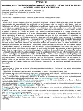 TRABALHO 50

IMPLEMENTAÇÃO DAS TEORIAS DE ENFERMAGEM NA PRÁTICA PROFISSIONAL COMO INSTRUMENTO NO CUIDADO
                         AO PACIENTE CRÍTICO. RELATO DE EXPERIÊNCIA.

Omena LMC, Duarte MSM, Feijó EJ, Fernandes AS, Nascimento TS.
Hospital da Polícia Militar do Estado do Rio de Janeiro - Niterói
E-mail: leania@uol.com.br

Palavras-chave: Teoria de enfermagem, unidade de terapia intensiva, modelos de enfermagem.

RESUMO
Trata-se de um estudo descritivo de caráter quantitativo que relata a experiência de um hospital militar que visa a
implementação da sistematização da assistência de enfermagem, cujo os objetivos são discutir quais as
implicâncias que refletem no enfermeiro a não implementação das teorias na sua prática assistencial, diretamente
no manejo do cuidado ao cliente crítico, analisar o conhecimento do enfermeiro em adaptar os conteúdos teóricos a
prática, conhecimentos estes adquiridos durante o curso de graduação em enfermagem, e identificar se o aparato
tecnológico dominante no cuidado ao cliente crítico confrontam-se diretamente com o cuidado realizado pelo
enfermeiro que utiliza como referência as teorias de enfermagem. As teorias de enfermagem são bases para uma
práxis transformadora visando à qualidade da assistência pautada em uma metodologia fundamentada se
implementada de forma a ser vista como resolutiva e potencialmente organizativa para a otimização do serviço de
enfermagem. Participaram da pesquisa 18 oficiais enfermeiros atuantes no hospital militar localizado na cidade de
Niterói. Os mesmos responderam ao questionário com perguntas semi-estruturadas de forma individualizada. Foi
realizada análise estatística descritiva das respostas através da correlação entre os dados levantados nos
questionários distribuídos aos enfermeiros. Os resultados ressaltam maior conhecimento dos profissionais neófitos
na enfermagem, enquanto os enfermeiros com tempo maior de formação possuem dificuldades para associar a
prática às teorias de enfermagem, contudo todos os enfermeiros assumiram a importância de se implementar as
teorias de enfermagem como instrumentos eficazes para a qualidade da assistência de enfermagem. Foi eleita a
Teoria das Necessidades Humanas Básicas para nortear o cuidado ao cliente crítico. Os enfermeiros afirmaram que
o avanço tecnológico não distância o cuidado individualizado, e todos sentem a necessidade de participar de
educação em serviço para implementação na prática das teorias de enfermagem. Conclui-se que os profissionais
enfermeiros devem constantemente se atualizar, participar ativamente do desenvolvimento de pesquisas como
elaborar protocolos que permitam uniformizar a prática assegurando que os resultados sejam confiáveis, visando
ajudar a delinear um padrão assistencial de enfermagem especializado, na busca pela qualidade da assistência
dispensada.

Bibliografia:
1. Galbreath JG. In: George JB. Teorias de enfermagem: os fundamentos à prática profissional. Porto Alegre: Artes Médicas,
2000. cap. 15, p.203-224.
2. Leopardi MT. Teoria e método em assistência de enfermagem. 2ª edição. Florianópolis: Soldasoft, 2006.
3. Rodrigues P, Martins JJ, Nascimento ERP, Barra DCC, Albuquerque GL. Proposta para a sitematização da assistência de
enfermagem em UTI: o caminho percorrido. Rev Min Enf 2007; 11(2):161-167.
4. Lima LR, Stival MM, Lima LR, Oliveira CR, Chianca TCM. Proposta de instrumento para coleta de dados de enfermagem em
uma Unidade de Terapia Intensiva fundamentado em horta. Rev. eletrônica enferm 2006;8(3):349-357.
5. Vianna ACA, Crossetti MGO. Movimento entre cuidar e cuidar-se em UTI: uma análise através da Teoria do Cuidado
Transpessoal de Watson.Rev. gaúch. Enferm 2004;25(1):56-69.
6. Moreira AB, Machado AA, Martins FG, Ribas GL, Marques PA, Tannure MC. Seleção do Referencial Teórico de Orem para a
Utilização em CTI Adulto. Nursing (São Paulo) 2008;11(121):261-267.
 7. Nascimento KC, Erdmann AL. Cuidado transpessoal de enfermagem a seres humanos em unidade crítica. Rev Enferm.
UERJ 2006;14(3):333-341.
 8. Mercês CAMF, Rocha RM. Teoria de Paterson e Zderad: um cuidado de enfermagem ao cliente crítico sustentado no diálogo
vivido. Rev. Enferm. UERJ 2006;14(3):470-475.
 9. Nascimento ERP, Trentini M. O cuidado de enfermagem na unidade de terapia intensiva (UTI): teoria humanística de
Paterson e Zderad.Rev. latinoam. Enferm 2004;12(2):250-257.
10. Gonzales RMB, Beck CLC, Denardin ML. Cenários de cuidado: aplicação de teorias de enfermagem. Santa Maria; Pallotti;
1999. 263 p.
 