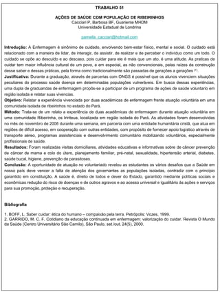 TRABALHO 51

                           AÇÕES DE SAÚDE COM POPULAÇÃO DE RIBEIRINHOS
                                 Cacciari P, Barbosa BF, Guariente MHDM
                                    Universidade Estadual de Londrina

                                          pamella_cacciari@hotmail.com

Introdução: A Enfermagem é sinônimo de cuidado, envolvendo bem-estar físico, mental e social. O cuidado está
relacionado com a maneira de lidar, de interagir, de assistir, de realizar e de perceber o indivíduo como um todo. O
cuidado se opõe ao descuido e ao descaso, pois cuidar para ele é mais que um ato, é uma atitude. As praticas de
cuidar tem maior influência cultural de um povo, e em especial, as não convencionais, pelas raízes da construção
desse saber e dessas práticas, pela forma como tradicionalmente são passadas de gerações a gerações (1).
Justificativa: Durante a graduação, através de parcerias com ONGS é possível que os alunos vivenciem situações
peculiares do processo saúde doença em determinadas populações vulneráveis. Em busca dessas experiências,
uma dupla de graduandas de enfermagem propôs-se a participar de um programa de ações de saúde voluntario em
região isolada e relatar suas vivencias.
Objetivo: Relatar a experiência vivenciada por duas acadêmicas de enfermagem frente atuação voluntária em uma
comunidade isolada de ribeirinhos no estado do Pará.
Método: Trata-se de um relato a experiência de duas acadêmicas de enfermagem durante atuação voluntária em
uma comunidade Ribeirinha, os Iririteua, localizada em região isolada do Pará. As atividades foram desenvolvidas
no mês de novembro de 2008 durante uma semana, em parceria com uma entidade humanitária cristã, que atua em
regiões de difícil acesso, em cooperação com outras entidades, com propósito de fornecer apoio logístico através de
transporte aéreo, programas assistenciais e desenvolvimento comunitário mobilizando voluntários, especialmente
profissionais de saúde.
Resultados: Foram realizadas visitas domiciliares, atividades educativas e informativas sobre de câncer prevenção
de câncer de mama e colo do útero, planejamento familiar, pré-natal, sexualidade, hipertensão arterial, diabetes,
saúde bucal, higiene, prevenção de parasitoses.
Conclusão: A oportunidade de atuação no voluntariado revelou as estudantes os vários desafios que a Saúde em
nosso país deve vencer a falta de atenção dos governantes as populações isoladas, contradiz com o princípio
garantido em constituição. A saúde é, direito de todos e dever do Estado, garantido mediante políticas sociais e
econômicas redução do risco de doenças e de outros agravos e ao acesso universal e igualitário às ações e serviços
para sua promoção, proteção e recuperação.


Bibliografia

1. BOFF, L. Saber cuidar: ética do humano – compaixão pela terra. Petrópolis: Vozes, 1999.
2. GARRIDO, M. C. F. Cotidiano da educação continuada em enfermagem: valorização do cuidar. Revista O Mundo
da Saúde (Centro Universitário São Camilo), São Paulo, set./out. 24(5), 2000.
 