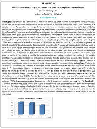 TRABALHO 53

            Indicador assistencial de punção venosa sem Êxito em tomografia computadorizada
                                             Claro RNO, Hangai RK.
                                        Instituto de Radiologia HCFMUSP
                                               rclaro@hcnet.usp.br

Introdução: Na Unidade de Tomografia são realizadas cercas de 5184 exames de tomografia computadorizada,
dentre eles, 2100 exames com necessidade de administração de contraste endovenoso, tendo assim que realizar a
punção venosa. As punções venosas periféricas representam, aproximadamente, a maior parte das atividades
executadas pelos profissionais de enfermagem; é um procedimento que possui um nível de complexidade, que exige
do profissional conhecimento técnico científico, é executado por profissionais com diferentes níveis de formação ou
habilidades o que pode gerar variabilidade no desempenho. Justificativa: Tendo como a base a variabilidade no
desempenho deste procedimento optou-se por criar o indicador de punção venosa sem êxito para avaliar o
desempenho dos profissionais de enfermagem na execução do procedimento punção venosa periférica para
conhecermos a realidade e verificar possíveis oportunidades de melhoria uma vez que recebemos queixas de
paciente questionando o desempenho da equipe neste procedimento. A punção venosa sem êxito é definida como a
situação na qual a equipe de enfermagem realiza por mais de uma vez a punção venosa no paciente e a sua fórmula
para cálculo consiste na relação entre o número de punções venosas sem êxito e o número de pacientes
puncionados /dia, multiplicado por 100. Esse é considerado um evento indesejável na assistência ao paciente, pois
afeta na satisfação do cliente. A gestão da qualidade enfatiza a melhoria contínua pela utilização do método
científico e monitorização de dados que embasam a tomada de decisão, objetivando o atendimento à clientela com a
máxima satisfação e o mínimo de riscos que possam comprometer a qualidade da assistência. Objetivo: Relatar a
experiência na aplicação, coleta e monitoramento do indicador punção venosa sem êxito. Metodologia: Trata-se de
um relato de experiência do processo de aplicação, coleta e monitoramento do indicador de punção venosa sem
êxito. 01) Foi desenvolvida ficha de identificação do indicador de acordo com o modelo adotado pelo CQH e ficha de
coleta, no intuito de manter a clareza do indicador, com os dados de definição, fórmula e periodicidade. 02)
Realizou-se treinamento dos colaboradores para utilização da ficha de coleta. Resultados Obtidos: No mês de
julho obtivemos um índice de 25%. No mês de agosto, realizamos novo treinamento aos colaboradores envolvidos
na punção venosa, limitamos o número de punções por colaborador (duas punções por profissional), tivemos um
índice de 22,9%. 4) Mantivemos a coleta de dados e no mês de setembro obtivemos um índice de 19%. Conclusão:
O controle do índice de punção venosa sem êxito e as intervenções com base nele realizada como os treinamentos
sobre punção venosa, cujo conteúdo abordou tanto a questão técnica quanto a comportamental, agregou à equipe
competências técnico-científicas para poder atender com mais qualidade os pacientes submetidos a exames de
tomografia com contraste. A partir dos dados coletados após um ano será estabelecida a meta, devido à falta de
referências.
 
