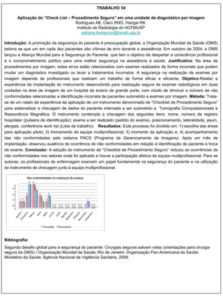 TRABALHO 54

       Aplicação do “Check List – Procedimento Seguro” em uma unidade de diagnóstico por imagem
                                    Rodrigues AB, Claro RNO, Hangai RK.
                                     Instituto de Radiologia do HCFMUSP
                                       adriana.bertaccini@hcnet.usp.br

Introdução: A promoção da segurança do paciente é preocupação global, a Organização Mundial da Saúde (OMS)
estima se que um em cada dez pacientes são vítimas de erro durante a assistência. Em outubro de 2004, a OMS
lançou a Aliança Mundial para a Segurança do Paciente, que tem o objetivo de despertar a consciência profissional
e o comprometimento político para uma melhor segurança na assistência à saúde. Justificativa: Na área de
procedimentos por imagem, estes erros estão relacionados com exames realizados de forma incorreta que podem
mudar um diagnóstico investigado ou levar a tratamentos incorretos. A segurança na realização de exames por
imagem depende de profissionais que realizam um trabalho de forma eficaz e eficiente. Objetivo:Relatar a
experiência da implantação do instrumento desenvolvido para realização segura de exames radiológicos em duas
unidades na área de imagem de um hospital de ensino de grande porte, com intuito de diminuir o número de não
conformidades relacionadas a identificação incorreta de pacientes submetido a exames por imagem. Método: Trata-
se de um relato de experiência da aplicação de um instrumento denominado de “Checklist de Procedimento Seguro”
para sistematizar a checagem de dados do paciente internado a ser submetido a Tomografia Computadorizada e
Ressonância Magnética. O instrumento contempla a checagem dos seguintes itens: nome, número de registro
hospitalar (pulseira de identificação); exame a ser realizado (pedido do exame), posicionamento, lateralidade, jejum,
alergias, conferência work list (Lista de trabalho). Resultados: Este processo foi dividido em: 1) escolha das áreas
para aplicação piloto; 2) treinamento da equipe multiprofissional; 3) momento da aplicação e; 4) acompanhamento
das não conformidades pelo sistema PACS (Programa de Gerenciamento de Imagens). Após um mês de
implantação, observou ausência de ocorrência de não conformidades em relação à identificação de paciente e troca
de exame. Conclusão: A adoção do instrumento de “Checklist de Procedimento Seguro” reduziu as ocorrências de
não conformidades nos setores onde foi aplicado e houve a participação efetiva da equipe multiprofissional. Para as
autoras, os profissionais de enfermagem exercem um papel fundamental na segurança do paciente e na utilização
do instrumento de checagem junto à equipe multiprofissional.




Bibliografia:
Segundo desafio global para a segurança do paciente: Cirurgias seguras salvam vidas (orientações para cirurgia
segura da OMS) / Organização Mundial da Saúde; Rio de Janeiro: Organização Pan-Americana da Saúde;
Ministério da Saúde; Agência Nacional de Vigilância Sanitária, 2009.
 