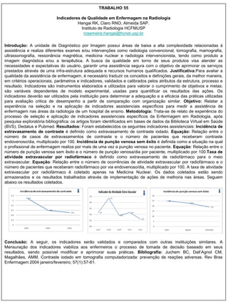 TRABALHO 55

                           Indicadores de Qualidade em Enfermagem na Radiologia
                                     Hangai RK, Claro RNO, Almeida SAP.
                                       Instituto de Radiologia HCFMUSP
                                        rosemeire.hangai@hcnet.usp.br

Introdução: A unidade de Diagnóstico por Imagem possui áreas de baixa a alta complexidade relacionadas à
assistência e realiza diferentes exames e/ou intervenções como radiologia convencional, tomografia, mamografia,
ultrassonografia, ressonância magnética, medicina nuclear e radiologia intervencionista, tendo como produto a
imagem diagnóstica e/ou a terapêutica. A busca da qualidade em torno de seus produtos visa atender as
necessidades e expectativas do usuário, garantir uma assistência segura com o objetivo de aprimorar os serviços
prestados através de uma infra-estrutura adequada e recursos humanos qualificados. Justificativa:Para avaliar a
qualidade da assistência de enfermagem, é necessário traduzir os conceitos e definições gerais, da melhor maneira,
em critérios operacionais, parâmetros e indicadores, validados e calibrados pelos atributos da estrutura, processo e
resultado. Indicadores são instrumentos elaborados e utilizados para valorar o cumprimento de objetivos e metas;
são variáveis dependentes de modelo experimental, usadas para quantificar os resultados das ações. Os
indicadores deverão ser utilizados pela instituição para determinar a adequação e a eficácia das práticas utilizadas
para avaliação critica de desempenho a partir de comparação com organização similar. Objetivo: Relatar a
experiência na seleção e na aplicação de indicadores assistenciais específicos para medir a assistência de
enfermagem nas áreas da radiologia de um hospital de ensino. Metodologia: Trata-se de relato de experiência do
processo de seleção e aplicação de indicadores assistenciais específicos da Enfermagem em Radiologia, após
pesquisa exploratória bibliográfica: os artigos foram identificados em bases de dados da Biblioteca Virtual em Saúde
(BVS), Dedalus e Pubmed. Resultados: Foram estabelecidos os seguintes indicadores assistenciais: Incidência de
extravasamento de contraste é definido como extravasamento de contraste iodado. Equação: Relação entre o
número de casos de extravasamentos de contraste e o número de pacientes que receberam contraste
endovenoso/dia, multiplicado por 100. Incidência de punção venosa sem êxito é definida como a situação na qual
o profissional de enfermagem realiza por mais de uma vez a punção venosa no paciente. Equação: Relação entre o
número de punção venosa sem êxito e o número de punção venosa/dia por paciente, multiplicado por 100.Taxa de
atividade extravascular por radiofármaco é definido como extravasamento de radiofármaco para o meio
extravascular. Equação: Relação entre o número de ocorrências de atividade extravascular por radiofármaco e o
número de pacientes que receberam radiofármaco por via endovenoso/dia, multiplicado por 100. A taxa de atividade
extravascular por radiofármaco é coletado apenas na Medicina Nuclear. Os dados coletados estão sendo
armazenados e os resultados trabalhados através de implementação de ações de melhoria nas áreas. Seguem
abaixo os resultados coletados.




Conclusão: A seguir, os indicadores serão validados e comparados com outras instituições similares. A
Mensuração dos indicadores viabiliza aos enfermeiros o processo de tomada de decisão baseado em seus
resultados, sendo possível modificar e aprimorar suas práticas. Bibliografia: Juchem BC, Dall‟Agnol CM,
Magalhães, AMM. Contraste iodado em tomografia computadorizada: prevenção de reações adversas. Rev Bras
Enfermagem 2004 janeiro/fevereiro; 57(1):57-61.
 
