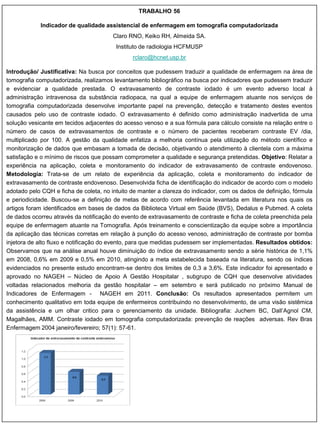 TRABALHO 56

            Indicador de qualidade assistencial de enfermagem em tomografia computadorizada
                                        Claro RNO, Keiko RH, Almeida SA.
                                         Instituto de radiologia HCFMUSP
                                               rclaro@hcnet.usp.br

Introdução/ Justificativa: Na busca por conceitos que pudessem traduzir a qualidade de enfermagem na área de
tomografia computadorizada, realizamos levantamento bibliográfico na busca por indicadores que pudessem traduzir
e evidenciar a qualidade prestada. O extravasamento de contraste iodado é um evento adverso local à
administração intravenosa da substância radiopaca, na qual a equipe de enfermagem atuante nos serviços de
tomografia computadorizada desenvolve importante papel na prevenção, detecção e tratamento destes eventos
causados pelo uso de contraste iodado. O extravasamento é definido como administração inadvertida de uma
solução vesicante em tecidos adjacentes do acesso venoso e a sua fórmula para cálculo consiste na relação entre o
número de casos de extravasamentos de contraste e o número de pacientes receberam contraste EV /dia,
multiplicado por 100. A gestão da qualidade enfatiza a melhoria contínua pela utilização do método científico e
monitorização de dados que embasam a tomada de decisão, objetivando o atendimento à clientela com a máxima
satisfação e o mínimo de riscos que possam comprometer a qualidade e segurança pretendidas. Objetivo: Relatar a
experiência na aplicação, coleta e monitoramento do indicador de extravasamento de contraste endovenoso.
Metodologia: Trata-se de um relato de experiência da aplicação, coleta e monitoramento do indicador de
extravasamento de contraste endovenoso. Desenvolvida ficha de identificação do indicador de acordo com o modelo
adotado pelo CQH e ficha de coleta, no intuito de manter a clareza do indicador, com os dados de definição, fórmula
e periodicidade. Buscou-se a definição de metas de acordo com referência levantada em literatura nos quais os
artigos foram identificados em bases de dados da Biblioteca Virtual em Saúde (BVS), Dedalus e Pubmed. A coleta
de dados ocorreu através da notificação do evento de extravasamento de contraste e ficha de coleta preenchida pela
equipe de enfermagem atuante na Tomografia. Após treinamento e conscientização da equipe sobre a importância
da aplicação das técnicas corretas em relação à punção do acesso venoso, administração de contraste por bomba
injetora de alto fluxo e notificação do evento, para que medidas pudessem ser implementadas. Resultados obtidos:
Observamos que na análise anual houve diminuição do índice de extravasamento sendo a série histórica de 1,1%
em 2008, 0,6% em 2009 e 0,5% em 2010, atingindo a meta estabelecida baseada na literatura, sendo os índices
evidenciados no presente estudo encontram-se dentro dos limites de 0,3 a 3,6%. Este indicador foi apresentado e
aprovado no NAGEH – Núcleo de Apoio A Gestão Hospitalar , subgrupo de CQH que desenvolve atividades
voltadas relacionados melhoria da gestão hospitalar – em setembro e será publicado no próximo Manual de
Indicadores de Enfermagem - NAGEH em 2011. Conclusão: Os resultados apresentados permitem um
conhecimento qualitativo em toda equipe de enfermeiros contribuindo no desenvolvimento, de uma visão sistêmica
da assistência e um olhar critico para o gerenciamento da unidade. Bibliografia: Juchem BC, Dall‟Agnol CM,
Magalhães, AMM. Contraste iodado em tomografia computadorizada: prevenção de reações adversas. Rev Bras
Enfermagem 2004 janeiro/fevereiro; 57(1): 57-61.
 