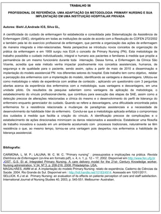 TRABALHO 58

   PROFISSIONAL DE REFERÊNCIA: UMA ADAPTAÇÃO DA METODOLOGIA PRIMARY NURSING E SUA
                  IMPLENTAÇÃO EM UMA INSTITUIÇÃO HOSPITALAR PRIVADA


Autores: Biehl JI,Andrade ICS, Silva GL,

A cientificidade do cuidado de enfermagem foi estabelecida e consolidada pela Sistematização da Assistência de
Enfermagem (SAE), obrigatória em todas as instituições de saúde de acordo com a Resolução do COFEN 272/2002
e também pela lei do exercício profissional de enfermagem, que permite a organização das ações de enfermagem
de maneira integrada e inter-relacionadas. Nesta perspectiva se introduziu novos conceitos de organização da
prática da enfermagem e em 1959 surgiu nos EUA o conceito de Primary Nursing (PN). Esta metodologia de
trabalho possibilita o cuidado individualizado, integral e humano aos pacientes e familiares à medida que propõe a
permanência de um mesmo funcionário durante toda internação. Dessa forma, a Enfermagem da Clínica São
Vicente, acredita que este método venha impactar positivamente nos conceitos assistenciais, humanos, de
segurança e de qualidade para o paciente, sendo assim, optou a partir de maio de 2010 a disseminação e
implantação do modelo assistencial PN nos diferentes setores do hospital. Este trabalho tem como objetivo, relatar
a percepção dos enfermeiros com a implantação do modelo, identificando as vantagens e desvantagens. Utilizou-se
como metodologia o relato de experiência com análise de conteúdo , aplicando um questionário com 3 perguntas
abertas acerca da experiência dos enfermeiros com a metodologia, suas vantagens e desvantagens, em uma
unidade piloto. Os resultados da pesquisa salientam como vantagens da aplicação da metodologia, o
estabelecimento do vínculo profissional-cliente, que contribuiu para execução das etapas da SAE, assim como a
detecção precoce de alterações relacionadas a clínica do mesmo e o desenvolvimento do perfil de liderança do
enfermeiro enquanto gerenciador do cuidado. Quando se refere a desvantagens, uma dificuldade encontrada pelos
enfermeiros foi a resistência relacionada a mudanças de paradigmas assistenciais e a necessidade de
desenvolvimento da habilidade líder do enfermeiro. Conclui-se que a metodologia aplicada enfatiza o compromisso
dos cuidados à medida que facilita a criação do vínculo. A identificação precoce de complicações e o
estabelecimento de ações direcionadas minimizam os danos relacionados a assistência. Estabelecer uma filosofia
de trabalho inovadora e ousada em um ambiente acostumado com processos tradicionais, naturalmente se têm
resistência o que, ao mesmo tempo, tornou-se uma vantagem pois despertou nos enfermeiros a habilidade de
liderança assistencial.



Bibliografia:

CARMONA, L. M. P.; LALUNA, M. C. M. C. “Primary nursing” : pressupostos e implicações na prática. Revista
Eletrônica de Enfermagem (on-line em formato pdf), v. 4, n. 1, p. 12 – 17, 2002. Disponível em http://www.fen.ufg.br
JOST. G.S. Et al. Integrated Primary Nursing. A care delivery model for the 21st- Century Knowledge worker.
Nursing adninistration. V.34, Nº.3, p. 208-216. 2008. Philadelphia- USA.
MAGALHÃES, AMM et al. A implantação do modelo Primary Nursing: relato de experiência. Caderno de Ciências da
Saúde. 2004. Rio Grande do Sul. Disponível em : http://hdl.handle.net/10183/4914. Acessado em 10/01/2011.
SELLICK. K.J et al. Primary Nursing: an evaluation of its effects on patiente perception of care and staff satisfaction.
International Journal of Nursing Studies 40, 2003, p. 545-551. Melbourne- Australian.
 