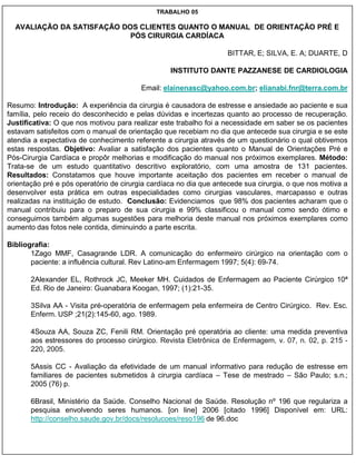 TRABALHO 05

  AVALIAÇÃO DA SATISFAÇÃO DOS CLIENTES QUANTO O MANUAL DE ORIENTAÇÃO PRÉ E
                            PÓS CIRURGIA CARDÍACA

                                                                   BITTAR, E; SILVA, E. A; DUARTE, D

                                                  INSTITUTO DANTE PAZZANESE DE CARDIOLOGIA

                                         Email: elainenasc@yahoo.com.br; elianabi.fnr@terra.com.br

Resumo: Introdução: A experiência da cirurgia é causadora de estresse e ansiedade ao paciente e sua
família, pelo receio do desconhecido e pelas dúvidas e incertezas quanto ao processo de recuperação.
Justificativa: O que nos motivou para realizar este trabalho foi a necessidade em saber se os pacientes
estavam satisfeitos com o manual de orientação que recebiam no dia que antecede sua cirurgia e se este
atendia a expectativa de conhecimento referente a cirurgia através de um questionário o qual obtivemos
estas respostas. Objetivo: Avaliar a satisfação dos pacientes quanto o Manual de Orientações Pré e
Pós-Cirurgia Cardíaca e propôr melhorias e modificação do manual nos próximos exemplares. Método:
Trata-se de um estudo quantitativo descritivo exploratório, com uma amostra de 131 pacientes.
Resultados: Constatamos que houve importante aceitação dos pacientes em receber o manual de
orientação pré e pós operatório de cirurgia cardíaca no dia que antecede sua cirurgia, o que nos motiva a
desenvolver esta prática em outras especialidades como cirurgias vasculares, marcapasso e outras
realizadas na instituição de estudo. Conclusão: Evidenciamos que 98% dos pacientes acharam que o
manual contribuiu para o preparo de sua cirurgia e 99% classificou o manual como sendo ótimo e
conseguimos também algumas sugestões para melhoria deste manual nos próximos exemplares como
aumento das fotos nele contida, diminuindo a parte escrita.

Bibliografia:
       1Zago MMF, Casagrande LDR. A comunicação do enfermeiro cirúrgico na orientação com o
       paciente: a influência cultural. Rev Latino-am Enfermagem 1997; 5(4): 69-74.

       2Alexander EL, Rothrock JC, Meeker MH. Cuidados de Enfermagem ao Paciente Cirúrgico 10ª
       Ed. Rio de Janeiro: Guanabara Koogan, 1997; (1):21-35.

       3Silva AA - Visita pré-operatória de enfermagem pela enfermeira de Centro Cirúrgico. Rev. Esc.
       Enferm. USP ;21(2):145-60, ago. 1989.

       4Souza AA, Souza ZC, Fenili RM. Orientação pré operatória ao cliente: uma medida preventiva
       aos estressores do processo cirúrgico. Revista Eletrônica de Enfermagem, v. 07, n. 02, p. 215 -
       220, 2005.

       5Assis CC - Avaliação da efetividade de um manual informativo para redução de estresse em
       familiares de pacientes submetidos à cirurgia cardíaca – Tese de mestrado – São Paulo; s.n.;
       2005 (76) p.

       6Brasil, Ministério da Saúde. Conselho Nacional de Saúde. Resolução nº 196 que regulariza a
       pesquisa envolvendo seres humanos. [on line] 2006 [citado 1996] Disponível em: URL:
       http://conselho.saude.gov.br/docs/resolucoes/reso196 de 96.doc
 