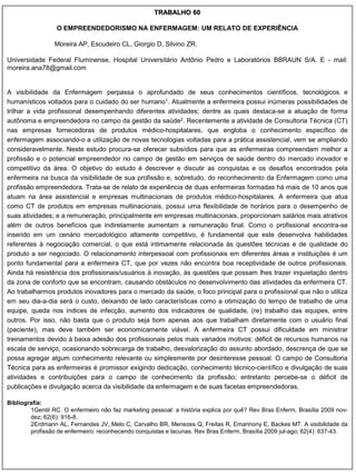 TRABALHO 60

                 O EMPREENDEDORISMO NA ENFERMAGEM: UM RELATO DE EXPERIÊNCIA

                 Moreira AP, Escudeiro CL, Giorgio D, Silvino ZR.

Universidade Federal Fluminense, Hospital Universitário Antônio Pedro e Laboratórios BBRAUN S/A. E - mail:
moreira.ana78@gmail.com


A visibilidade da Enfermagem perpassa o aprofundado de seus conhecimentos científicos, tecnológicos e
humanísticos voltados para o cuidado do ser humano1. Atualmente a enfermeira possui inúmeras possibilidades de
trilhar a vida profissional desempenhando diferentes atividades; dentre as quais destaca-se a atuação de forma
autônoma e empreendedora no campo da gestão da saúde2. Recentemente a atividade de Consultoria Técnica (CT)
nas empresas fornecedoras de produtos médico-hospitalares, que engloba o conhecimento específico de
enfermagem associando-o a utilização de novas tecnologias voltadas para a prática assistencial, vem se ampliando
consideravelmente. Neste estudo procura-se oferecer subsídios para que as enfermeiras compreendam melhor a
profissão e o potencial empreendedor no campo de gestão em serviços de saúde dentro do mercado inovador e
competitivo da área. O objetivo do estudo é descrever e discutir as conquistas e os desafios encontrados pela
enfermeira na busca da visibilidade de sua profissão e, sobretudo, do reconhecimento da Enfermagem como uma
profissão empreendedora. Trata-se de relato de experiência de duas enfermeiras formadas há mais de 10 anos que
atuam na área assistencial e empresas multinacionais de produtos médico-hospitalares. A enfermeira que atua
como CT de produtos em empresas multinacionais, possui uma flexibilidade de horários para o desempenho de
suas atividades; e a remuneração, principalmente em empresas multinacionais, proporcionam salários mais atrativos
além de outros benefícios que indiretamente aumentam a remuneração final. Como o profissional encontra-se
inserido em um cenário mercadológico altamente competitivo, é fundamental que este desenvolva habilidades
referentes à negociação comercial, o que está intimamente relacionada às questões técnicas e de qualidade do
produto a ser negociado. O relacionamento interpessoal com profissionais em diferentes áreas e instituições é um
ponto fundamental para a enfermeira CT, que por vezes não encontra boa receptividade de outros profissionais.
Ainda há resistência dos profissionais/usuários à inovação, às questões que possam lhes trazer inquietação dentro
da zona de conforto que se encontram, causando obstáculos no desenvolvimento das atividades da enfermeira CT.
Ao trabalharmos produtos inovadores para o mercado da saúde, o foco principal para o profissional que não o utiliza
em seu dia-a-dia será o custo, deixando de lado características como a otimização do tempo de trabalho de uma
equipe, queda nos índices de infecção, aumento dos indicadores de qualidade, (re) trabalho das equipes, entre
outros. Por isso, não basta que o produto seja bom apenas aos que trabalham diretamente com o usuário final
(paciente), mas deve também ser economicamente viável. A enfermeira CT possui dificuldade em ministrar
treinamentos devido à baixa adesão dos profissionais pelos mais variados motivos: déficit de recursos humanos na
escala de serviço, ocasionando sobrecarga de trabalho, desvalorização do assunto abordado, descrença de que se
possa agregar algum conhecimento relevante ou simplesmente por desinteresse pessoal. O campo de Consultoria
Técnica para as enfermeiras é promissor exigindo dedicação, conhecimento técnico-científico e divulgação de suas
atividades e contribuições para o campo de conhecimento da profissão; entretanto percebe-se o déficit de
publicações e divulgação acerca da visibilidade da enfermagem e de suas facetas empreendedoras.

Bibliografia:
        1Gentil RC. O enfermeiro não faz marketing pessoal: a história explica por quê? Rev Bras Enferm, Brasília 2009 nov-
        dez; 62(6): 916-8.
        2Erdmann AL, Fernandes JV, Melo C, Carvalho BR, Menezes Q, Freitas R, Emarinony E, Backes MT. A visibilidade da
        profissão de enfermeiro: reconhecendo conquistas e lacunas. Rev Bras Enferm, Brasília 2009 jul-ago; 62(4): 637-43.
 